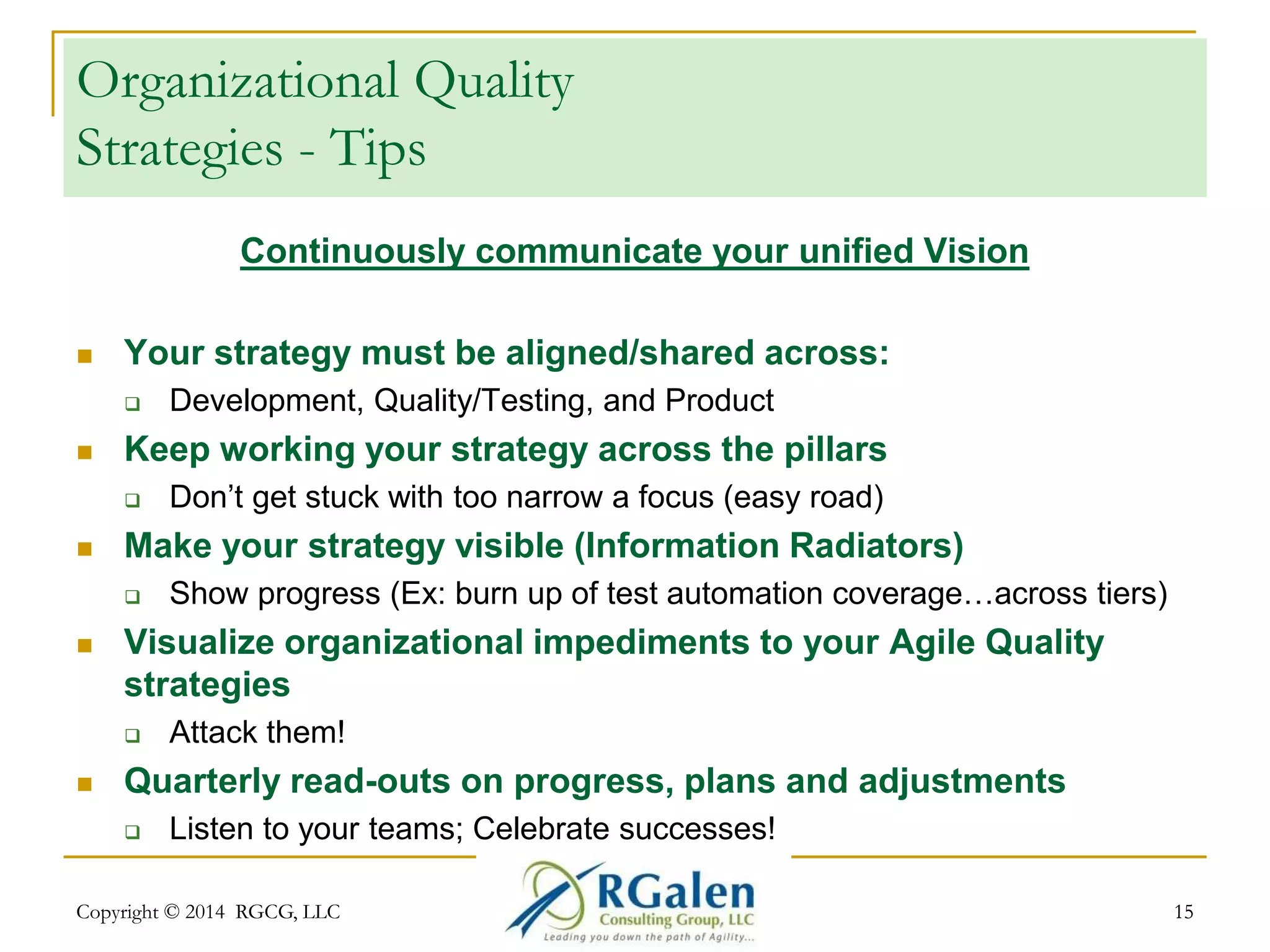 Organizational Quality 
Strategies - Tips 
Continuously communicate your unified Vision 
 Your strategy must be aligned/shared across: 
 Development, Quality/Testing, and Product 
 Keep working your strategy across the pillars 
 Don’t get stuck with too narrow a focus (easy road) 
 Make your strategy visible (Information Radiators) 
 Show progress (Ex: burn up of test automation coverage…across tiers) 
 Visualize organizational impediments to your Agile Quality 
strategies 
 Attack them! 
 Quarterly read-outs on progress, plans and adjustments 
 Listen to your teams; Celebrate successes! 
Copyright © 2014 RGCG, LLC 15 
 
