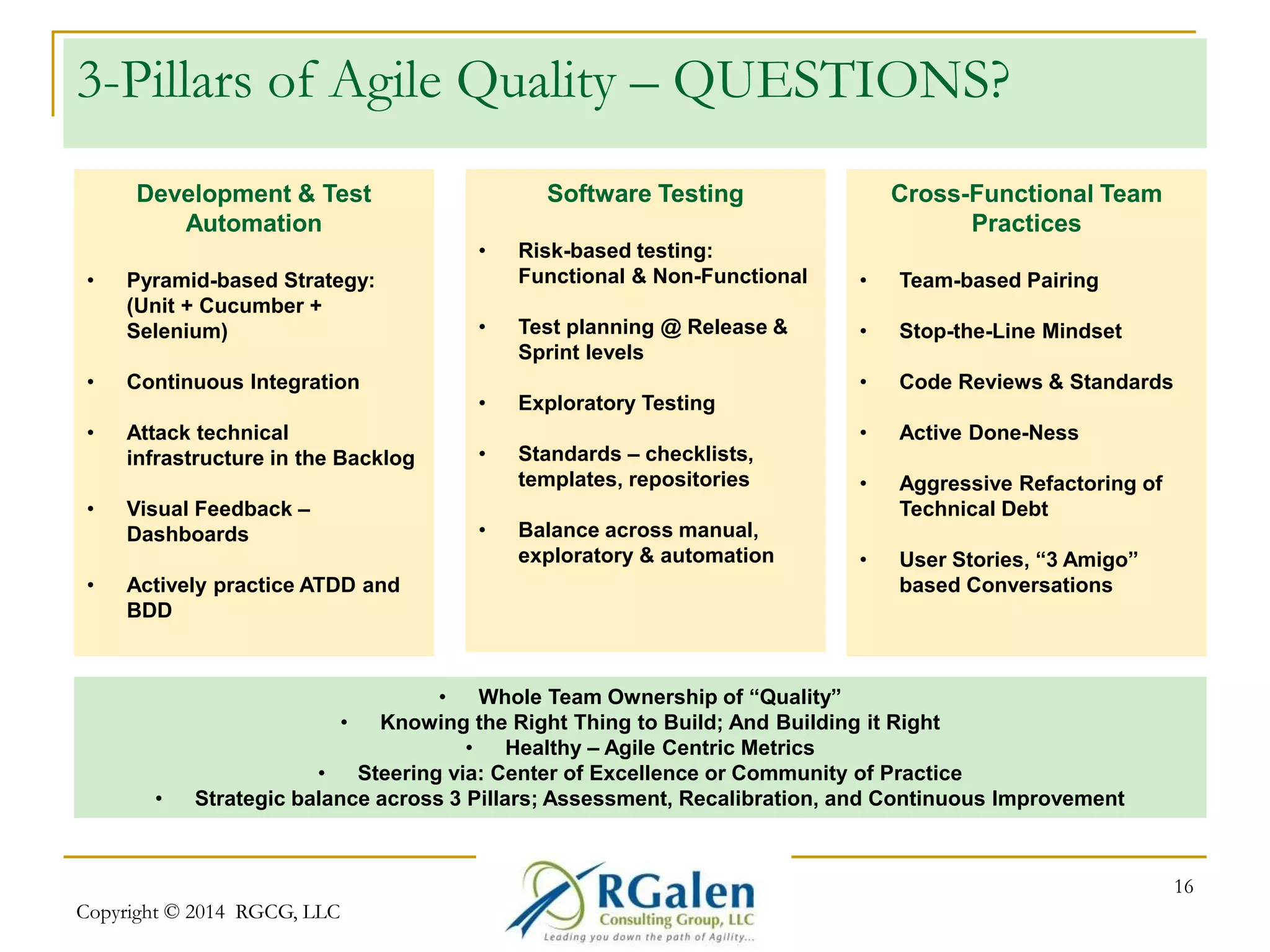 3-Pillars of Agile Quality – QUESTIONS? 
Copyright © 2014 RGCG, LLC 
16 
Development & Test 
Automation 
• Pyramid-based Strategy: 
(Unit + Cucumber + 
Selenium) 
• Continuous Integration 
• Attack technical 
infrastructure in the Backlog 
• Visual Feedback – 
Dashboards 
• Actively practice ATDD and 
BDD 
Software Testing 
• Risk-based testing: 
Functional & Non-Functional 
• Test planning @ Release & 
Sprint levels 
• Exploratory Testing 
• Standards – checklists, 
templates, repositories 
• Balance across manual, 
exploratory & automation 
Cross-Functional Team 
Practices 
• Team-based Pairing 
• Stop-the-Line Mindset 
• Code Reviews & Standards 
• Active Done-Ness 
• Aggressive Refactoring of 
Technical Debt 
• User Stories, “3 Amigo” 
based Conversations 
• Whole Team Ownership of “Quality” 
• Knowing the Right Thing to Build; And Building it Right 
• Healthy – Agile Centric Metrics 
• Steering via: Center of Excellence or Community of Practice 
• Strategic balance across 3 Pillars; Assessment, Recalibration, and Continuous Improvement 
 