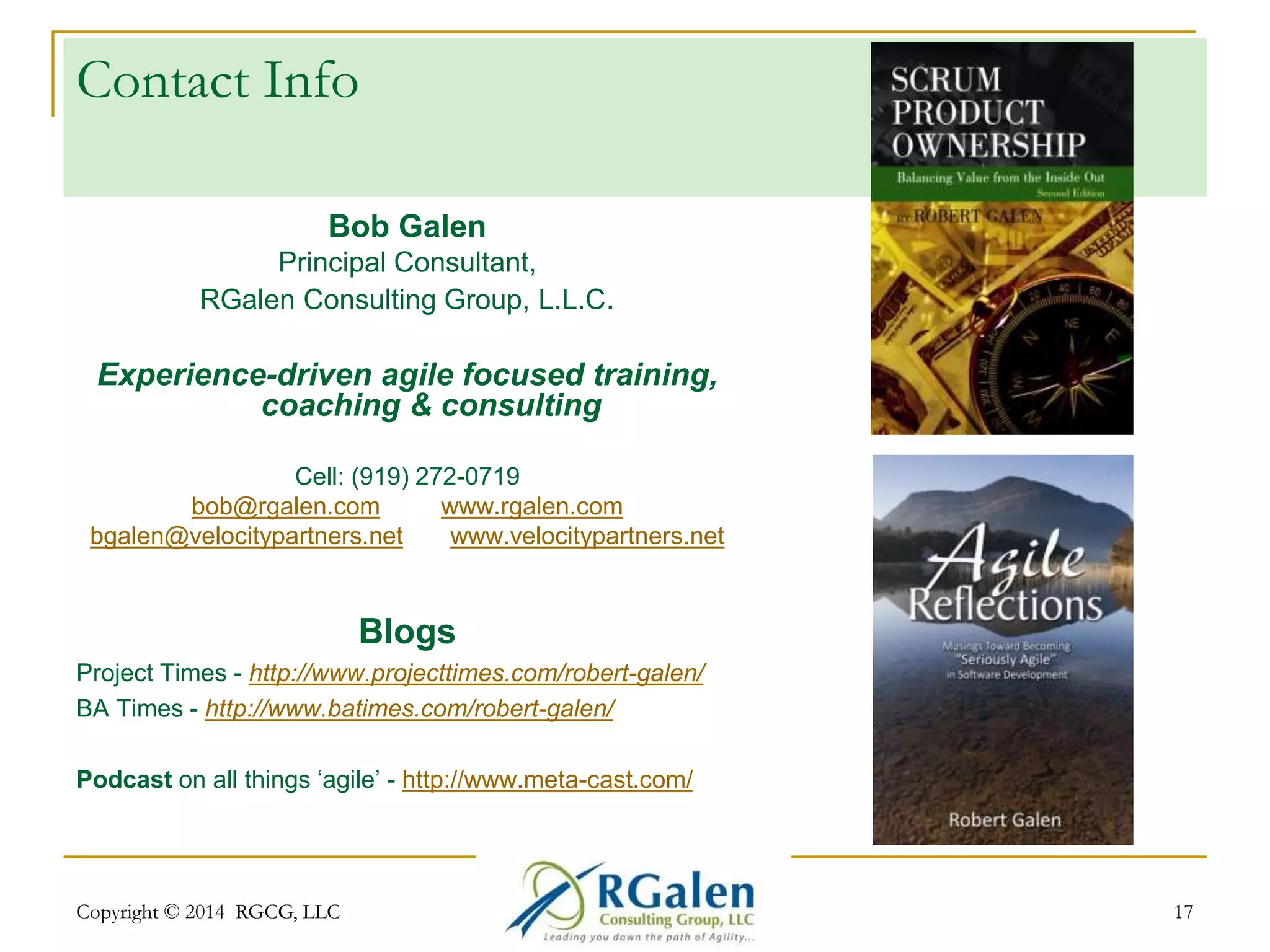 Contact Info 
Bob Galen 
Principal Consultant, 
RGalen Consulting Group, L.L.C. 
Experience-driven agile focused training, 
coaching & consulting 
Cell: (919) 272-0719 
bob@rgalen.com www.rgalen.com 
bgalen@velocitypartners.net www.velocitypartners.net 
Blogs 
Project Times - http://www.projecttimes.com/robert-galen/ 
BA Times - http://www.batimes.com/robert-galen/ 
Podcast on all things ‘agile’ - http://www.meta-cast.com/ 
Copyright © 2014 RGCG, LLC 17 
 