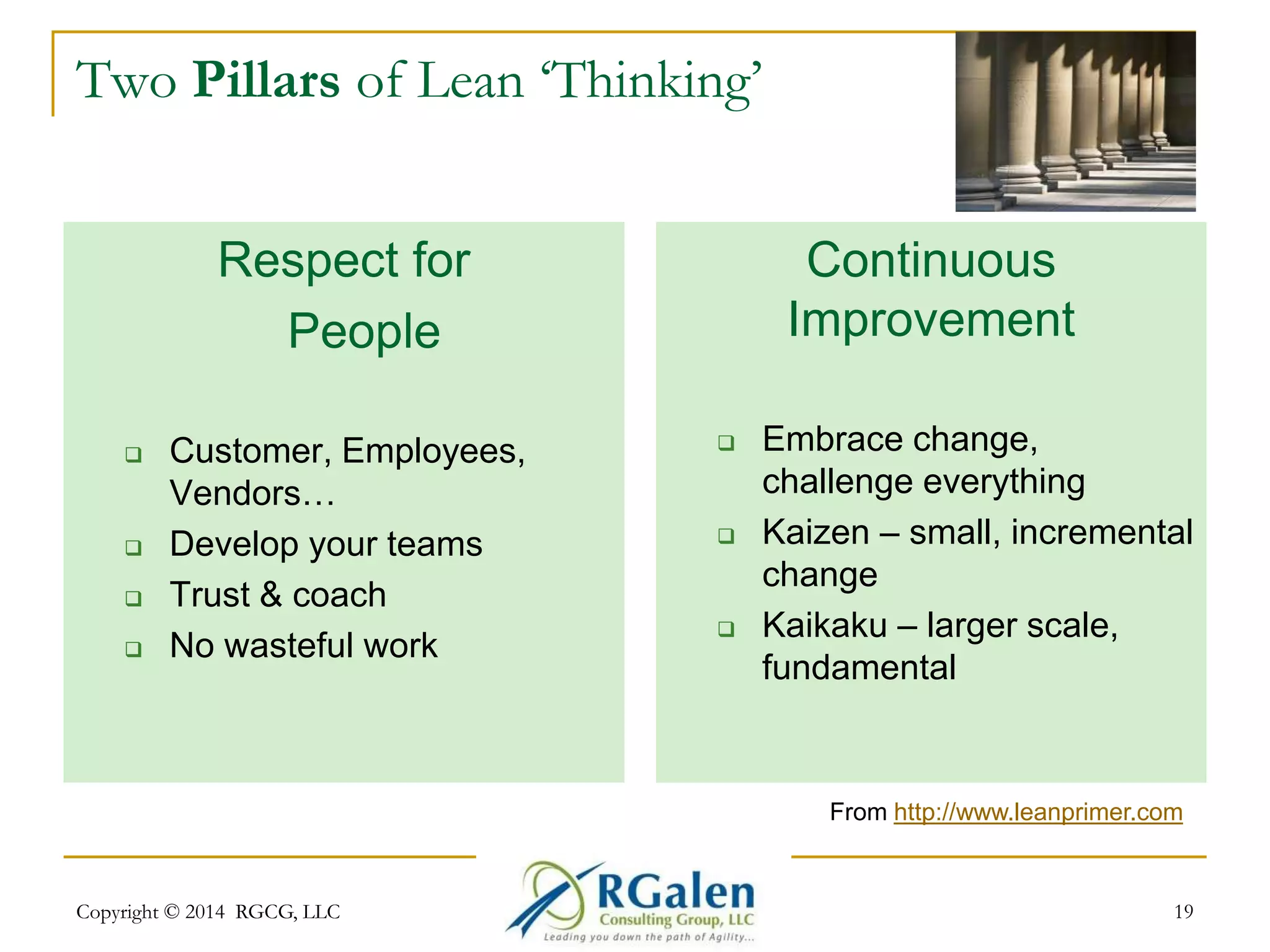 Two Pillars of Lean ‘Thinking’ 
Respect for 
People 
 Customer, Employees, 
Vendors… 
 Develop your teams 
 Trust & coach 
 No wasteful work 
Continuous 
Improvement 
 Embrace change, 
challenge everything 
 Kaizen – small, incremental 
change 
 Kaikaku – larger scale, 
fundamental 
From http://www.leanprimer.com 
19 
Copyright © 2014 RGCG, LLC 
 