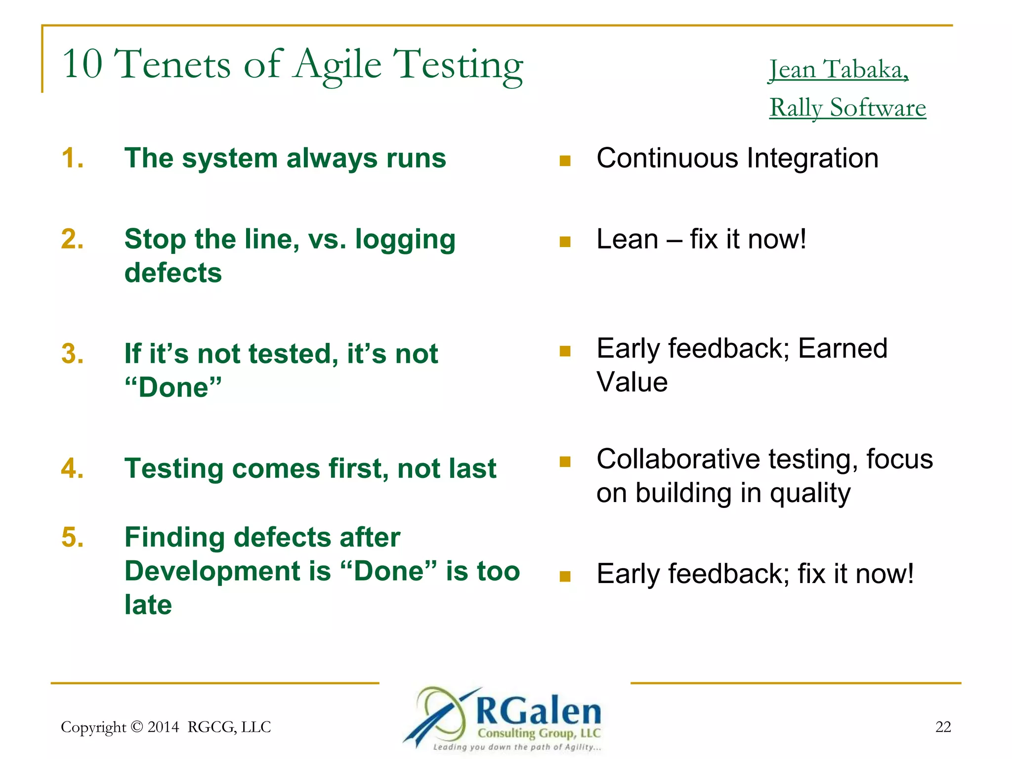 10 Tenets of Agile Testing Jean Tabaka, 
Rally Software 
1. The system always runs 
2. Stop the line, vs. logging 
defects 
3. If it’s not tested, it’s not 
“Done” 
4. Testing comes first, not last 
5. Finding defects after 
Development is “Done” is too 
late 
 Continuous Integration 
 Lean – fix it now! 
 Early feedback; Earned 
Value 
 Collaborative testing, focus 
on building in quality 
 Early feedback; fix it now! 
Copyright © 2014 RGCG, LLC 22 
 