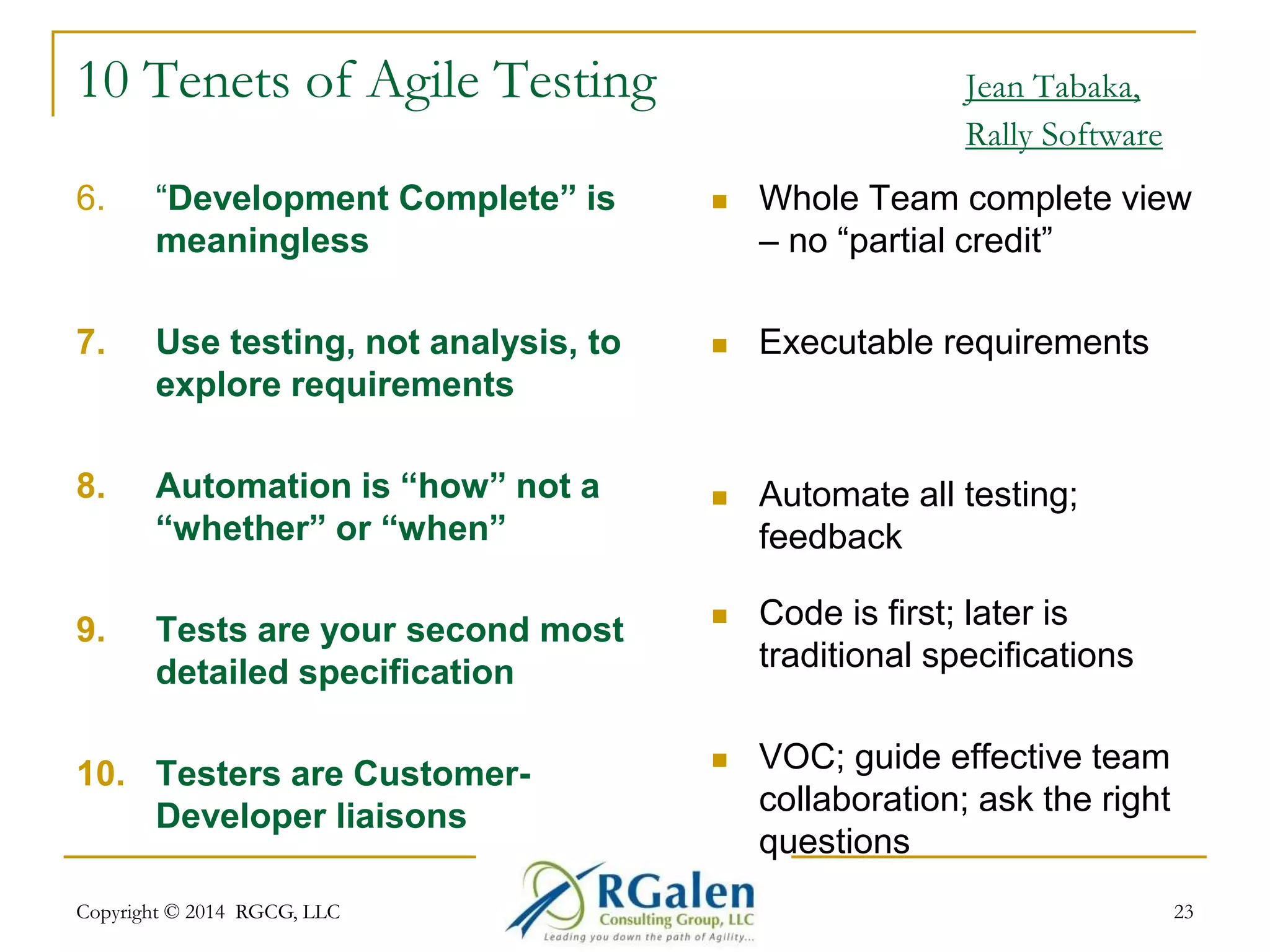 10 Tenets of Agile Testing Jean Tabaka, 
Rally Software 
6. “Development Complete” is 
meaningless 
7. Use testing, not analysis, to 
explore requirements 
8. Automation is “how” not a 
“whether” or “when” 
9. Tests are your second most 
detailed specification 
10. Testers are Customer- 
Developer liaisons 
 Whole Team complete view 
– no “partial credit” 
 Executable requirements 
 Automate all testing; 
feedback 
 Code is first; later is 
traditional specifications 
 VOC; guide effective team 
collaboration; ask the right 
questions 
Copyright © 2014 RGCG, LLC 23 
 