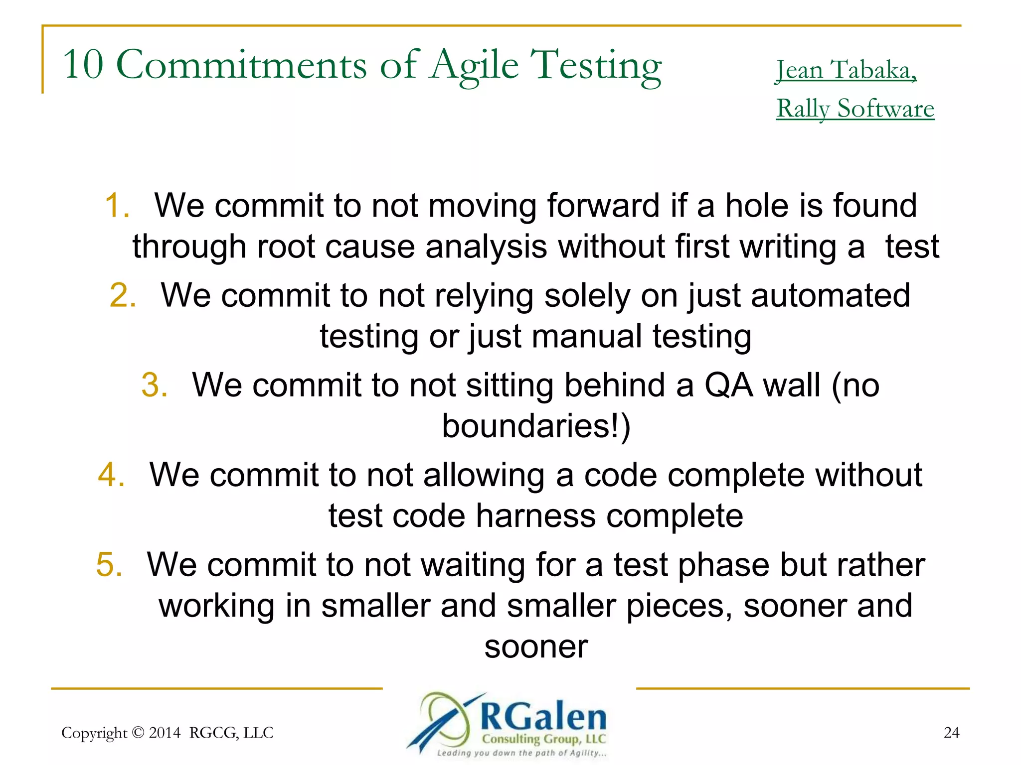 10 Commitments of Agile Testing Jean Tabaka, 
Rally Software 
1. We commit to not moving forward if a hole is found 
through root cause analysis without first writing a test 
2. We commit to not relying solely on just automated 
testing or just manual testing 
3. We commit to not sitting behind a QA wall (no 
boundaries!) 
4. We commit to not allowing a code complete without 
test code harness complete 
5. We commit to not waiting for a test phase but rather 
working in smaller and smaller pieces, sooner and 
sooner 
Copyright © 2014 RGCG, LLC 24 
 