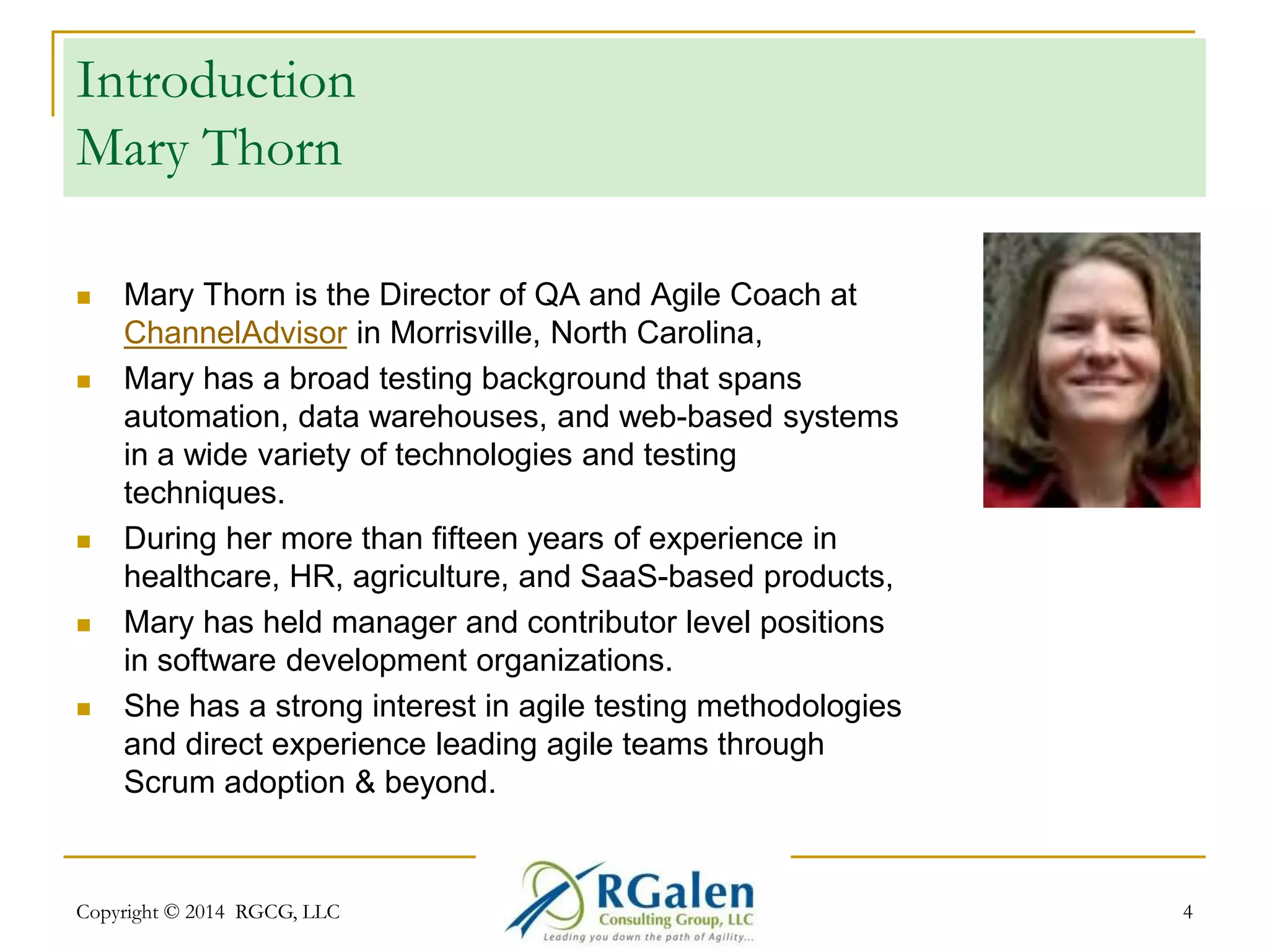 Introduction 
Mary Thorn 
 Mary Thorn is the Director of QA and Agile Coach at 
ChannelAdvisor in Morrisville, North Carolina, 
 Mary has a broad testing background that spans 
automation, data warehouses, and web-based systems 
in a wide variety of technologies and testing 
techniques. 
 During her more than fifteen years of experience in 
healthcare, HR, agriculture, and SaaS-based products, 
 Mary has held manager and contributor level positions 
in software development organizations. 
 She has a strong interest in agile testing methodologies 
and direct experience leading agile teams through 
Scrum adoption & beyond. 
Copyright © 2014 RGCG, LLC 4 
 