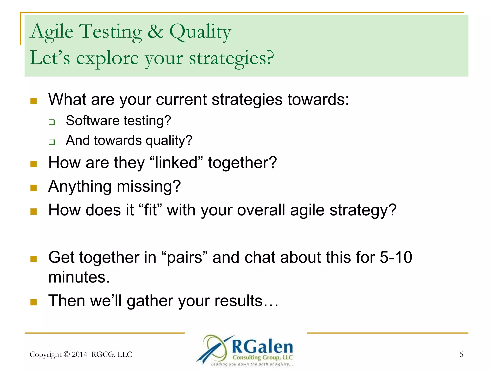 Agile Testing & Quality 
Let’s explore your strategies? 
 What are your current strategies towards: 
 Software testing? 
 And towards quality? 
 How are they “linked” together? 
 Anything missing? 
 How does it “fit” with your overall agile strategy? 
 Get together in “pairs” and chat about this for 5-10 
minutes. 
 Then we’ll gather your results… 
Copyright © 2014 RGCG, LLC 5 
 