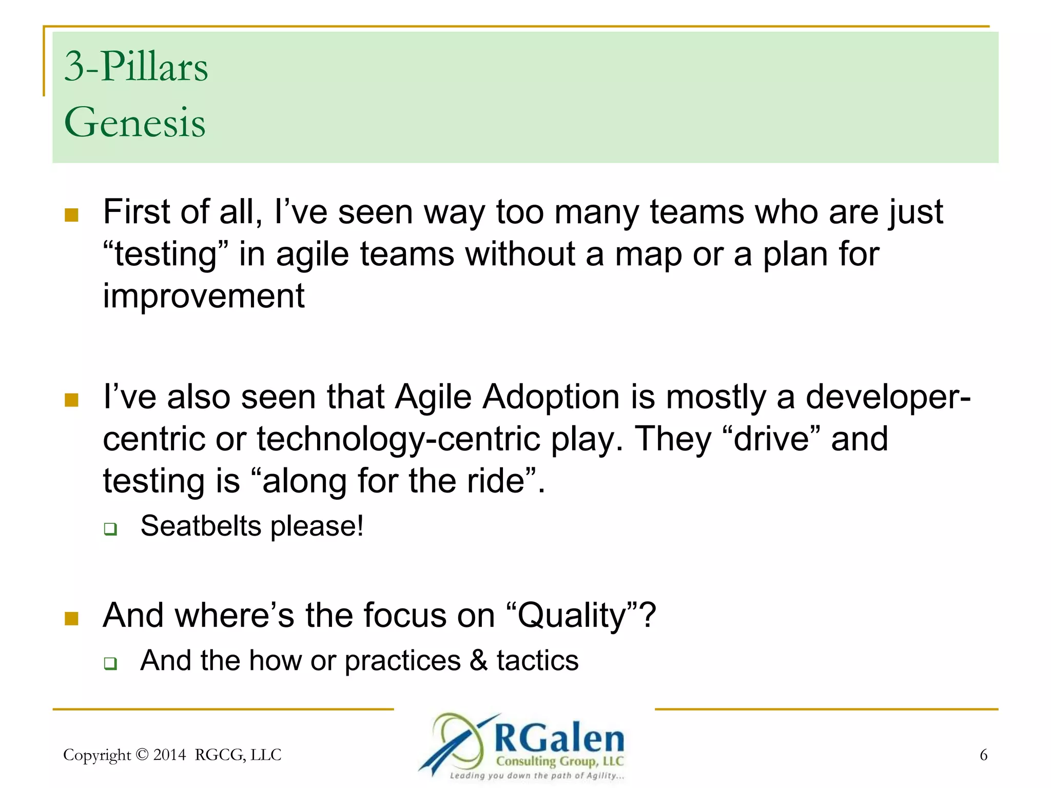 3-Pillars 
Genesis 
 First of all, I’ve seen way too many teams who are just 
“testing” in agile teams without a map or a plan for 
improvement 
 I’ve also seen that Agile Adoption is mostly a developer-centric 
or technology-centric play. They “drive” and 
testing is “along for the ride”. 
 Seatbelts please! 
 And where’s the focus on “Quality”? 
 And the how or practices & tactics 
Copyright © 2014 RGCG, LLC 6 
 