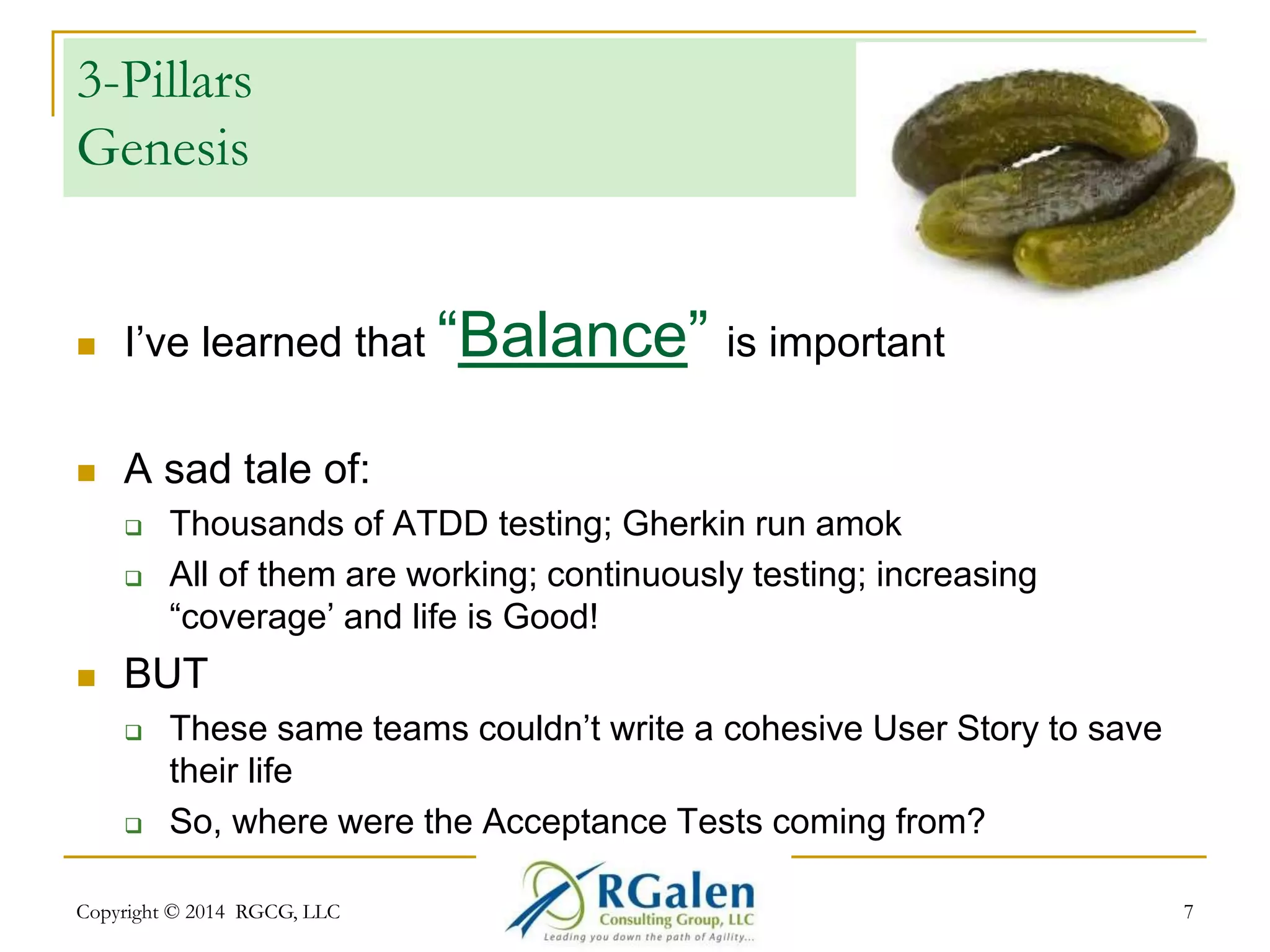 3-Pillars 
Genesis 
 I’ve learned that “Balance” is important 
 A sad tale of: 
 Thousands of ATDD testing; Gherkin run amok 
 All of them are working; continuously testing; increasing 
“coverage’ and life is Good! 
 BUT 
 These same teams couldn’t write a cohesive User Story to save 
their life 
 So, where were the Acceptance Tests coming from? 
Copyright © 2014 RGCG, LLC 7 
 