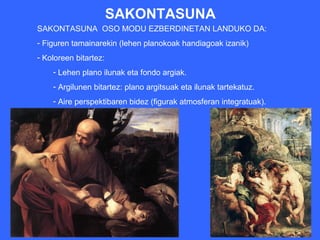 SAKONTASUNA
SAKONTASUNA OSO MODU EZBERDINETAN LANDUKO DA:
- Figuren tamainarekin (lehen planokoak handiagoak izanik)
- Koloreen bitartez:
    - Lehen plano ilunak eta fondo argiak.
    - Argilunen bitartez: plano argitsuak eta ilunak tartekatuz.
    - Aire perspektibaren bidez (figurak atmosferan integratuak).
 
