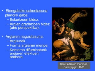 • Etengabeko sakontasuna
  planorik gabe:
   – Eskortzoen bidez.
   – Argien gradazioen bidez
     (aire perspektiba).

• Argiaren nagusitasuna:
  – Argilunak.
  – Forma argiaren menpe.
  – Kontorno difuminatuak
    argiaren efektuen
    arabera.
                               San Pedroren martirioa.
                                 Caravaggio. 1601
 