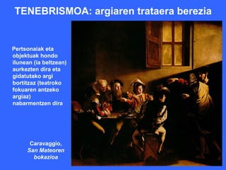 TENEBRISMOA: argiaren trataera berezia


Pertsonaiak eta
objektuak hondo
ilunean (ia beltzean)
aurkezten dira eta
gidatutako argi
bortitzaz (teatroko
fokuaren antzeko
argiaz)
nabarmentzen dira




      Caravaggio,
     San Mateoren
       bokazioa
 