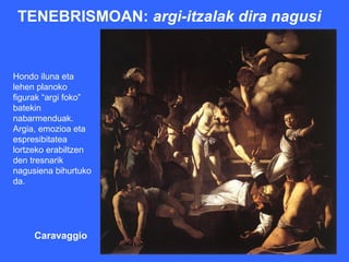 TENEBRISMOAN: argi-itzalak dira nagusi


Hondo iluna eta
lehen planoko
figurak “argi foko”
batekin
nabarmenduak.
Argia, emozioa eta
espresibitatea
lortzeko erabiltzen
den tresnarik
nagusiena bihurtuko
da.




     Caravaggio
 