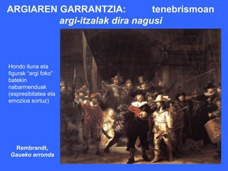 ARGIAREN GARRANTZIA:           tenebrismoan
         argi-itzalak dira nagusi



Hondo iluna eta
figurak “argi foko”
batekin
nabarmenduak
(espresibitatea eta
emozioa sortuz)




  Rembrandt,
Gaueko erronda
 