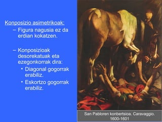 Konposizio asimetrikoak:
   – Figura nagusia ez da
     erdian kokatzen.

   – Konposizioak
     desorekatuak eta
     ezegonkorrak dira:
      • Diagonal gogorrak
        erabiliz.
      • Eskortzo gogorrak
        erabiliz.



                            San Pabloren konbertsioa. Caravaggio.
                                         1600-1601
 