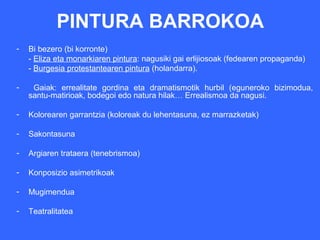 PINTURA BARROKOA
-   Bi bezero (bi korronte)
    - Eliza eta monarkiaren pintura: nagusiki gai erlijiosoak (fedearen propaganda)
    - Burgesia protestantearen pintura (holandarra).

-    Gaiak: errealitate gordina eta dramatismotik hurbil (eguneroko bizimodua,
    santu-matirioak, bodegoi edo natura hilak… Errealismoa da nagusi.

-   Kolorearen garrantzia (koloreak du lehentasuna, ez marrazketak)

-   Sakontasuna

-   Argiaren trataera (tenebrismoa)

-   Konposizio asimetrikoak

-   Mugimendua

-   Teatralitatea
 