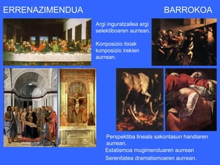 ERRENAZIMENDUA                             BARROKOA
                 Argi inguratzailea argi
                 selektiboaren aurrean.

                 Konposizio itxiak
                 konposizio irekien
                 aurrean.




                     Perspektiba lineala sakontasun handiaren
                     aurrean.
                     Estatismoa mugimenduaren aurrean
                     Serenitatea dramatismoaren aurrean.
 