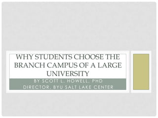 WHY STUDENTS CHOOSE THE
BRANCH CAMPUS OF A LARGE
       UNIVERSITY
      BY SCOTT L. HO WELL , PHD
  DIRECTOR, BYU SALT LAKE CENTER
 