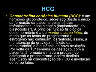 HCG Gonadotrofina coriônica humana (HCG) :  é um hormônio glicoproteíco, secretado desde o início da formação da placenta pelas células trofoblásticas, após nidação (implantação) do blastocisto (*). A principal função fisiológica deste hormônio é a de  manter o corpo lúteo , de modo que as taxas de progesterona e estrogênio não diminuam, garantindo, assim, a manutenção da gravidez (inibição da menstruação) e a ausência de nova ovulação. Por volta da 15ª semana de gestação, com a placenta já formada e madura produzindo estrógeno e progesterona, ocorre declínio acentuado na concentração de HCG e involução do corpo lúteo. 