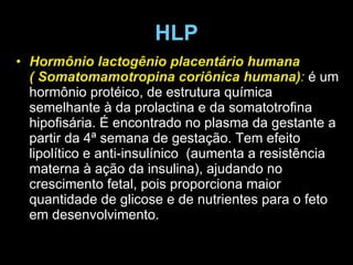 HLP Hormônio lactogênio placentário humana ( Somatomamotropina coriônica humana) :  é um hormônio protéico, de estrutura química semelhante à da prolactina e da somatotrofina hipofisária. É encontrado no plasma da gestante a partir da 4ª semana de gestação. Tem efeito lipolítico e anti-insulínico  (aumenta a resistência materna à ação da insulina), ajudando no crescimento fetal, pois proporciona maior quantidade de glicose e de nutrientes para o feto em desenvolvimento. 