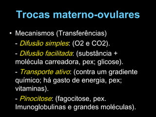 Trocas materno-ovulares Mecanismos (Transferências) -  Difusão simples : (O2 e CO2). -  Difusão facilitada : (substância + molécula carreadora, pex; glicose). -  Transporte ativo : (contra um gradiente químico; há gasto de energia, pex; vitaminas). -  Pinocitose : (fagocitose, pex. Imunoglobulinas e grandes moléculas). 