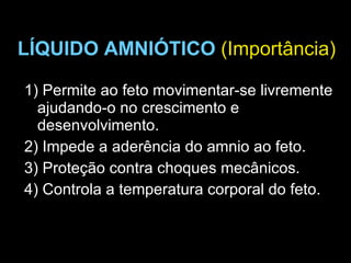 LÍQUIDO AMNIÓTICO   (Importância) 1) Permite ao feto movimentar-se livremente ajudando-o no crescimento e  desenvolvimento. 2) Impede a aderência do amnio ao feto. 3) Proteção contra choques mecânicos. 4) Controla a temperatura corporal do feto. 