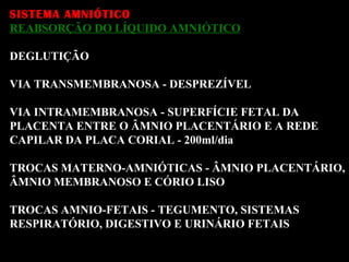 SISTEMA AMNIÓTICO REABSORÇÃO DO LÍQUIDO AMNIÓTICO DEGLUTIÇÃO VIA TRANSMEMBRANOSA - DESPREZÍVEL  VIA INTRAMEMBRANOSA - SUPERFÍCIE FETAL DA  PLACENTA ENTRE O ÂMNIO PLACENTÁRIO E A REDE  CAPILAR DA PLACA CORIAL - 200ml/dia TROCAS MATERNO-AMNIÓTICAS - ÂMNIO PLACENTÁRIO, ÂMNIO MEMBRANOSO E CÓRIO LISO TROCAS AMNIO-FETAIS - TEGUMENTO, SISTEMAS  RESPIRATÓRIO, DIGESTIVO E URINÁRIO FETAIS 
