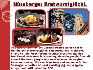 To delve further into the German cuisine we can eat in. Nürnberger Bratwurstglöckl. This restaurant  is situated directly at the Frauenkirche (Munich´s cathedral). This traditional restaurant is a meeting place for people from all around the world people who want to know  its original Bavarian cookery. We can drink beer and eat some Grilled Sausages, a portion of roast suckling pig  and a typical crispy roast  with salad  for 50€  Nürnberger Bratwurstglöckl. 