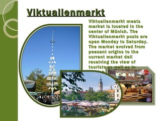 Viktualienmarkt Viktualienmarkt meats market is located in the center of Múnich. The  Viktualienmarkt posts are open Monday to Saturday. The market evolved from peasant origins to the current market deli receiving the view of tourists as well as in Munich. 
