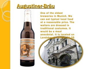 Augustiner-Bräu One of the oldest breweries in Munich. We can eat typical local food at a reasonable price. The waiters are dressed in traditional costumes. It would be a meal anecdotal. It is located on Landsberger Straße 31-35 
