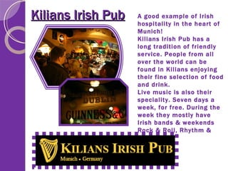 Kilians Irish Pub A good example of Irish hospitality in the heart of Munich! Kilians Irish Pub has a long tradition of friendly service. People from all over the world can be found in Kilians enjoying their fine selection of food and drink. Live music is also their speciality. Seven days a week, for free. During the week they mostly have Irish bands & weekends Rock & Roll, Rhythm & Blues. 