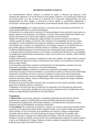 MANIFESTACIONES CLÍNICAS

Las manifestaciones clínicas incluyen el conjunto de signos y síntomas que aparecen como
respuesta del organismo a la acción tóxica de estos agentes químicos. Una clasificación práctica de
las intoxicaciones es la que se basa en la duración de la exposición, distinguiéndose dos tipos
fundamentales de ellas: agudas y crónicas.Los efectos agudos se manifiestan rápidamente y
evolucionan a formas graves de la enfermedad; ocasionalmente pueden llegar a producir la muerte.

La intoxicación aguda, es el cuadro principal y el más grave pues se presentan convulsiones, las
cuales pueden determinar en secuelas permanentes.
Se han descrito el comienzo de los síntomas 30 minutos después de una exposición masiva pero, en
general, aparecen más lentamente. Sin embargo;, el cuadro clínico puede modificarse debido a los
efectos concurrentes de los disolventes orgánicos utilizados en la formulación.
Después de la ingestión de plaguicidas organoclorados, los primeros síntomas son nauseas y
vómitos seguidos de cefalea y excitación; estos síntomas van acompañados por diversos signos
neurológicos, incluso debilidad de los músculos, temblores, desorientación mental, parestesia y
convulsiones que, a menudo, son epileptiformes. Sin embargo cuando la vía de penetración es la
piel, pueden aparecer solamente confusión mental y/o temblores, como únicos síntomas.
La hiperexcitabilidad progresiva del sistema nervioso central puede llegar a producir convulsiones
y, al propio tiempo, parestesias bucales y de la lengua, con hiperestesia facial y de las extremidades.
Los plaguicidas organoclorados más poderosos como convulsivantes son: Lindano, endrín, dieldrín,
clordano y heptacloro.
También suelen aparecer transtornos respiratorios y del ritmo cardíaco, de origen central; a menudo
pueden sobrevenir depresión y apnea; con frecuencia esto conduce a la consciencia no sobreviene
hasta las etapas finales.
Como elementos adicionales se puede ver disminución en la hemoglobina, aumento en la urea,
leucocitosis moderada y alteraciones en el electrocardiograma.
La intoxicación crónica, usualmente se produce por exposición prolongada (a largo plazo) a
concentraciones bajas de diversos productos, en ocasiones los efectos se observan como dificultades
respiratorias, desórdenes nerviosos o tumores. En general el cuadro clínico de la intoxicación
crónica se caracteriza por anorexia, adelgazamiento, signos polineuríticos, alteraciones hepáticas,
trastornos del ritmo cardíaco, lesiones oftalmológicas tales como conjuntivitis alérgica, blefaritis,
angiopatía de la retina y otros.
Este tipo de intoxicación produce lesiones sobre el sistema nervioso central y periférico, además
puede causar hepatitis, gastritis y bronquitis.
Trabajadores con más de dos años de exposición al endosulfán se ha informado de alteraciones
cognoscitivas y emocionales, pérdida grave de la memoria, alteraciones de la coordinación visual
motora e incapacidad para desarrollar su actividad habitual.

Tratamiento
1. Observación. Las personas expuestas a cantidades importantes de pesticidas de cloruros
orgánicos por cualquier vía deben observarse para identificar alteraciones sensoriales,
incoordinación, lenguaje lento, aberraciones mentales y actividad motora involuntaria, los que
alertarían sobre la posibilidad de convulsiones inminentes.
2. Convulsiones. Si se presentan convulsiones, coloque a la víctima en posición de decúbito lateral
izquierdo con la cabeza hacia abajo. Retire cualquier mueble u otros objetos sólidos que pueden
causar lesiones. Si los movimientos de la mandíbula son violentos, coloque un abatelenguas
acojinado entre los dientes, con el fin de proteger la lengua. Siempre que sea posible, quite
dentaduras postizas o cualquier otro trabajo dental removible. Aspire las secreciones orales y
faríngeas y cuando sea posible, inserte un tubo aéreo orofaríngeo para mantener el conducto abierto
y que no sea obstruido por la lengua. Reduzca el ruido y cualquier manipulación del paciente que
pueda provocar alguna actividad convulsiva.
 