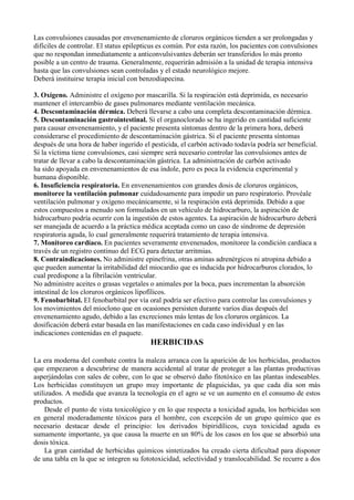 Las convulsiones causadas por envenenamiento de cloruros orgánicos tienden a ser prolongadas y
difíciles de controlar. El status epilepticus es común. Por esta razón, los pacientes con convulsiones
que no respondan inmediatamente a anticonvulsivantes deberán ser transferidos lo más pronto
posible a un centro de trauma. Generalmente, requerirán admisión a la unidad de terapia intensiva
hasta que las convulsiones sean controladas y el estado neurológico mejore.
Deberá instituirse terapia inicial con benzodiapecina.

3. Oxígeno. Administre el oxígeno por mascarilla. Si la respiración está deprimida, es necesario
mantener el intercambio de gases pulmonares mediante ventilación mecánica.
4. Descontaminación dérmica. Deberá llevarse a cabo una completa descontaminación dérmica.
5. Descontaminación gastrointestinal. Si el organoclorado se ha ingerido en cantidad suficiente
para causar envenenamiento, y el paciente presenta síntomas dentro de la primera hora, deberá
considerarse el procedimiento de descontaminación gástrica. Si el paciente presenta síntomas
después de una hora de haber ingerido el pesticida, el carbón activado todavía podría ser beneficial.
Si la víctima tiene convulsiones, casi siempre será necesario controlar las convulsiones antes de
tratar de llevar a cabo la descontaminación gástrica. La administración de carbón activado
ha sido apoyada en envenenamientos de esa índole, pero es poca la evidencia experimental y
humana disponible.
6. Insuficiencia respiratoria. En envenenamientos con grandes dosis de cloruros orgánicos,
monitoree la ventilación pulmonar cuidadosamente para impedir un paro respiratorio. Provéale
ventilación pulmonar y oxígeno mecánicamente, si la respiración está deprimida. Debido a que
estos compuestos a menudo son formulados en un vehículo de hidrocarburo, la aspiración de
hidrocarburo podría ocurrir con la ingestión de estos agentes. La aspiración de hidrocarburo deberá
ser manejada de acuerdo a la práctica médica aceptada como un caso de síndrome de depresión
respiratoria aguda, lo cual generalmente requerirá tratamiento de terapia intensiva.
7. Monitoreo cardíaco. En pacientes severamente envenenados, monitoree la condición cardíaca a
través de un registro continuo del ECG para detectar arritmias.
8. Contraindicaciones. No administre epinefrina, otras aminas adrenérgicos ni atropina debido a
que pueden aumentar la irritabilidad del miocardio que es inducida por hidrocarburos clorados, lo
cual predispone a la fibrilación ventricular.
No administre aceites o grasas vegetales o animales por la boca, pues incrementan la absorción
intestinal de los cloruros orgánicos lipofílicos.
9. Fenobarbital. El fenobarbital por vía oral podría ser efectivo para controlar las convulsiones y
los movimientos del mioclono que en ocasiones persisten durante varios días después del
envenenamiento agudo, debido a las excreciones más lentas de los cloruros orgánicos. La
dosificación deberá estar basada en las manifestaciones en cada caso individual y en las
indicaciones contenidas en el paquete.
                                          HERBICIDAS

La era moderna del combate contra la maleza arranca con la aparición de los herbicidas, productos
que empezaron a descubrirse de manera accidental al tratar de proteger a las plantas productivas
asperjándolas con sales de cobre, con lo que se observó daño fitotóxico en las plantas indeseables.
Los herbicidas constituyen un grupo muy importante de plaguicidas, ya que cada día son más
utilizados. A medida que avanza la tecnología en el agro se ve un aumento en el consumo de estos
productos.
     Desde el punto de vista toxicológico y en lo que respecta a toxicidad aguda, los herbicidas son
en general moderadamente tóxicos para el hombre, con excepción de un grupo químico que es
necesario destacar desde el principio: los derivados bipiridílicos, cuya toxicidad aguda es
sumamente importante, ya que causa la muerte en un 80% de los casos en los que se absorbió una
dosis tóxica.
     La gran cantidad de herbicidas químicos sintetizados ha creado cierta dificultad para disponer
de una tabla en la que se integren su fototoxicidad, selectividad y translocabilidad. Se recurre a dos
 