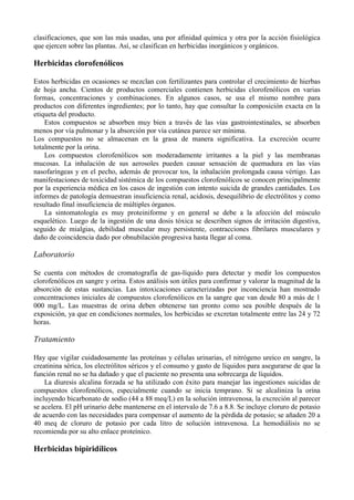 clasificaciones, que son las más usadas, una por afinidad química y otra por la acción fisiológica
que ejercen sobre las plantas. Así, se clasifican en herbicidas inorgánicos y orgánicos.

Herbicidas clorofenólicos

Estos herbicidas en ocasiones se mezclan con fertilizantes para controlar el crecimiento de hierbas
de hoja ancha. Cientos de productos comerciales contienen herbicidas clorofenólicos en varias
formas, concentraciones y combinaciones. En algunos casos, se usa el mismo nombre para
productos con diferentes ingredientes; por lo tanto, hay que consultar la composición exacta en la
etiqueta del producto.
    Estos compuestos se absorben muy bien a través de las vías gastrointestinales, se absorben
menos por vía pulmonar y la absorción por vía cutánea parece ser mínima.
Los compuestos no se almacenan en la grasa de manera significativa. La excreción ocurre
totalmente por la orina.
    Los compuestos clorofenólicos son moderadamente irritantes a la piel y las membranas
mucosas. La inhalación de sus aerosoles pueden causar sensación de quemadura en las vías
nasofaríngeas y en el pecho, además de provocar tos, la inhalación prolongada causa vértigo. Las
manifestaciones de toxicidad sistémica de los compuestos clorofenólicos se conocen principalmente
por la experiencia médica en los casos de ingestión con intento suicida de grandes cantidades. Los
informes de patología demuestran insuficiencia renal, acidosis, desequilibrio de electrólitos y como
resultado final insuficiencia de múltiples órganos.
    La sintomatología es muy proteiniforme y en general se debe a la afección del músculo
esquelético. Luego de la ingestión de una dosis tóxica se describen signos de irritación digestiva,
seguido de mialgias, debilidad muscular muy persistente, contracciones fibrilares musculares y
daño de coincidencia dado por obnubilación progresiva hasta llegar al coma.

Laboratorio

Se cuenta con métodos de cromatografía de gas-líquido para detectar y medir los compuestos
clorofenólicos en sangre y orina. Estos análisis son útiles para confirmar y valorar la magnitud de la
absorción de estas sustancias. Las intoxicaciones caracterizadas por inconciencia han mostrado
concentraciones iniciales de compuestos clorofenólicos en la sangre que van desde 80 a más de 1
000 mg/L. Las muestras de orina deben obtenerse tan pronto como sea posible después de la
exposición, ya que en condiciones normales, los herbicidas se excretan totalmente entre las 24 y 72
horas.

Tratamiento

Hay que vigilar cuidadosamente las proteínas y células urinarias, el nitrógeno ureico en sangre, la
creatinina sérica, los electrólitos séricos y el consumo y gasto de líquidos para asegurarse de que la
función renal no se ha dañado y que el paciente no presenta una sobrecarga de líquidos.
    La diuresis alcalina forzada se ha utilizado con éxito para manejar las ingestiones suicidas de
compuestos clorofenólicos, especialmente cuando se inicia temprano. Si se alcaliniza la orina
incluyendo bicarbonato de sodio (44 a 88 meq/L) en la solución intravenosa, la excreción al parecer
se acelera. El pH urinario debe mantenerse en el intervalo de 7.6 a 8.8. Se incluye cloruro de potasio
de acuerdo con las necesidades para compensar el aumento de la pérdida de potasio; se añaden 20 a
40 meq de cloruro de potasio por cada litro de solución intravenosa. La hemodiálisis no se
recomienda por su alto enlace proteínico.

Herbicidas bipiridílicos
 