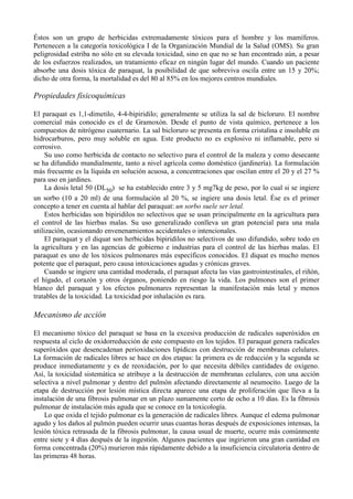 Éstos son un grupo de herbicidas extremadamente tóxicos para el hombre y los mamíferos.
Pertenecen a la categoría toxicológica I de la Organización Mundial de la Salud (OMS). Su gran
peligrosidad estriba no sólo en su elevada toxicidad, sino en que no se han encontrado aún, a pesar
de los esfuerzos realizados, un tratamiento eficaz en ningún lugar del mundo. Cuando un paciente
absorbe una dosis tóxica de paraquat, la posibilidad de que sobreviva oscila entre un 15 y 20%;
dicho de otra forma, la mortalidad es del 80 al 85% en los mejores centros mundiales.

Propiedades fisicoquímicas

El paraquat es 1,1-dimetilo, 4-4-bipiridilo; generalmente se utiliza la sal de bicloruro. El nombre
comercial más conocido es el de Gramoxón. Desde el punto de vista químico, pertenece a los
compuestos de nitrógeno cuaternario. La sal bicloruro se presenta en forma cristalina e insoluble en
hidrocarburos, pero muy soluble en agua. Este producto no es explosivo ni inflamable, pero si
corrosivo.
     Su uso como herbicida de contacto no selectivo para el control de la maleza y como desecante
se ha difundido mundialmente, tanto a nivel agrícola como doméstico (jardinería). La formulación
más frecuente es la líquida en solución acuosa, a concentraciones que oscilan entre el 20 y el 27 %
para uso en jardines.
     La dosis letal 50 (DL50) se ha establecido entre 3 y 5 mg7kg de peso, por lo cual si se ingiere
un sorbo (10 a 20 ml) de una formulación al 20 %, se ingiere una dosis letal. Ése es el primer
concepto a tener en cuenta al hablar del paraquat: un sorbo suele ser letal.
     Estos herbicidas son bipiridilos no selectivos que se usan principalmente en la agricultura para
el control de las hierbas malas. Su uso generalizado conlleva un gran potencial para una mala
utilización, ocasionando envenenamientos accidentales o intencionales.
     El paraquat y el diquat son herbicidas bipiridilos no selectivos de uso difundido, sobre todo en
la agricultura y en las agencias de gobierno e industrias para el control de las hierbas malas. El
paraquat es uno de los tóxicos pulmonares más específicos conocidos. El diquat es mucho menos
potente que el paraquat, pero causa intoxicaciones agudas y crónicas graves.
     Cuando se ingiere una cantidad moderada, el paraquat afecta las vías gastrointestinales, el riñón,
el hígado, el corazón y otros órganos, poniendo en riesgo la vida. Los pulmones son el primer
blanco del paraquat y los efectos pulmonares representan la manifestación más letal y menos
tratables de la toxicidad. La toxicidad por inhalación es rara.

Mecanismo de acción

El mecanismo tóxico del paraquat se basa en la excesiva producción de radicales superóxidos en
respuesta al ciclo de oxidorreducción de este compuesto en los tejidos. El paraquat genera radicales
superóxidos que desencadenan perioxidaciones lipídicas con destrucción de membranas celulares.
La formación de radicales libres se hace en dos etapas: la primera es de reducción y la segunda se
produce inmediatamente y es de reoxidación, por lo que necesita débiles cantidades de oxígeno.
Así, la toxicidad sistemática se atribuye a la destrucción de membranas celulares, con una acción
selectiva a nivel pulmonar y dentro del pulmón afectando directamente al neumocito. Luego de la
etapa de destrucción por lesión mística directa aparece una etapa de proliferación que lleva a la
instalación de una fibrosis pulmonar en un plazo sumamente corto de ocho a 10 días. Es la fibrosis
pulmonar de instalación más aguda que se conoce en la toxicología.
    Lo que oxida el tejido pulmonar es la generación de radicales libres. Aunque el edema pulmonar
agudo y los daños al pulmón pueden ocurrir unas cuantas horas después de exposiciones intensas, la
lesión tóxica retrasada de la fibrosis pulmonar, la causa usual de muerte, ocurre más comúnmente
entre siete y 4 días después de la ingestión. Algunos pacientes que ingirieron una gran cantidad en
forma concentrada (20%) murieron más rápidamente debido a la insuficiencia circulatoria dentro de
las primeras 48 horas.
 