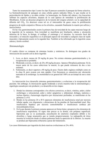 Tanto los neumatocitos tipo I como los tipo II parecen acumular el paraquat de forma selectiva.
La biotransformación de paraquat en estas células genera radicales libres, lo que resulta en la
perioxidación de lípidos y en daño celular. La hemorragia, los fluidos del edema y los leucocitos
infiltran los espacios alveolares, después de lo cual aparece de inmediato la proliferación de
fibroblastos. Existe un descenso progresivo de la tensión del oxígeno arterial y en la capacidad de
difusión del CO2. Un deterioro como tal en el intercambio de gases causa la proliferación
progresiva de tejido conjuntivo fibroso en los alvéolos, causando finalmente la muerte por asfixia y
anoxia hística.
    En las vías gastrointestinales ocurre la primera fase de toxicidad de las capas mucosas luego de
la ingestión de la sustancia. Esta toxicidad se manifiesta por hinchazón, edema y ulceración
dolorosa de la boca, la faringe, el esófago, el estómago y el intestino. La necrosis focal del
miocardio y el músculo esquelético es el principal aspecto de toxicidad a cualquier clase de tejido
muscular y típicamente ocurre en la segunda fase. También se ha informado que la ingestión causa
edema y lesión cerebral.

Sintomatología

El cuadro clínico se compone de síntomas locales y sistémicos. Se distinguen tres grados de
intoxicación de acuerdo con la dosis ingerida:

    1. Leve, es decir, menos de 20 mg/kg de peso. No existen síntomas gastrointestinales y la
       recuperación es probable.
    2. Moderada a severa, es decir, de 20 a 40 mg/kg de peso. Aparece fibroplasia pulmonar. En la
       mayor parte de los casos sobreviene la muerte, la que puede retrasarse de dos a tres
       semanas.
    3. Fulminante, es decir superior a 40 mg/kg de peso. Ocurre daño orgánico múltiple como en
       la clase II, pero avanza con más rapidez. Con frecuencia se caracteriza por ulceración
       marcada en la orofaringe. La mortalidad es en general del 100% en un tiempo de uno a siete
       días.

    La intoxicación leve desarrolla síntomas gastrointestinales y evoluciona a la recuperación del
paciente. Sin embargo, la intoxicación aguda moderada a severa muestra toda la sintomatología y
signología causada por este producto y se desarrolla en tres etapas:

    1. Donde los síntomas corresponden a los efectos corrosivos, es decir, vómitos, ardor y dolor
       orofaríngeo y retroesternal, ardor y dolor epigástrico y abdominal, disfagia, sialorrea e
       incluso diarrea y hemorragia digestiva por ulceraciones profundas; se manifiestan en las
       primeras 2 a 4 h.
    2. Donde en las primeras 24 a 48 h aparecen elementos de insuficiencia renal por necrosis
       tubular aguda, con oligoanuria y alteraciones de las pruebas de funcionalidad renal. Hay
       insuficiencia hepática por necrosis centrolobulillar e insuficiencia cardíaca por
       miocardiopatía tóxica.
    3. En la que durante la primera semana aparecen en forma lenta y progresiva los elementos de
       insuficiencia respiratoria. El signo más precoz es la disnea, con polipnea superficial,
       hipoxemia que se va acentuando, auscultación de estertores crepitantes debido a los
       alveolitos y luego neumonitis que se instala progresivamente. La radiografía de tórax
       muestra la evolución desde el edema pulmonar hasta la aparición de la fibrosis. La muerte
       se produce por hipoxemia refractaria a pesar del tratamiento.

Los casos fulminantes por ingestión de dosis masivas evolucionan en 24 a 48 h.
 