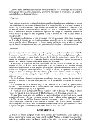 Además de los síntomas digestivos con marcada ulceración de la orofaringe, hay insuficiencia
multiorgánica, hepática, renal, miocárdica, respiratoria, pancreática y neurológica. En general, el
paciente fallece por choque cardiógeno.

Laboratorio

Puede realizarse una simple prueba colorimétrica para identificar el paraquat y el diquat en la orina
y dar una indicación aproximada de la magnitud de la dosis absorbida. A un volumen de orina se
añaden 0.5 g de una solución recién preparada de ditionito sódico (hidrosulfito sódico) al 1 % en
una solución normal de hidróxido sódico. Después de 1 min se observa el color; si éste es azul
indica la presencia de paraquat en cantidades superiores a 0.5 mg/L. Es importante comparar los
colores positivos y negativos para asegurarse de que el ditionito no se ha oxidado durante el
almacenamiento.
    En esta prueba, el diquat en la orina produce un color verde. Aunque existe menos experiencia
con la prueba de ditionito en intoxicación por diquat, es posible asociar un pronóstico similar si
aparece un color intenso. El paraquat y el diaquat pueden medirse en sangre y orina por métodos
espectrofotoméricos, cromatografía de gases, cromatografía de líquidos y radioinmunoanálisis.

Tratamiento

Consiste en descontaminación dérmica y ocular enjuagando la piel de inmediato con cantidades
abundantes de agua. Si el material ha salpicado los ojos, hay que eliminar el plaguicida mediante
irrigación prolongada con agua limpia. Después del lavado, la contaminación ocular debe ser
tratada por un oftalmólogo. Las reacciones dérmicas suelen desaparecer cuando se suspende el
contacto, pero la irritación puede tardar varias semanas en desaparecer.
     Con este tipo de plaguicidas son más frecuentes las intoxicaciones intencionales o suicidas. Los
síntomas iniciales de la intoxicación dependen de la vía de exposición. Por ingestión incluyen
sensación de quemadura en la boca, garganta, pecho y parte superior del abdomen debido al efecto
corrosivo del compuesto en la capa mucosa. El vértigo, la cefalea, la hipertermia, la mialgia, el
letargo y el coma son hallazgos de daño sistémico y del sistema nervioso central. La oliguria o
anuria indican necrosis tubular aguda, ya que el riñón es la vía de eliminación del paraquat de los
tejidos del cuerpo.
     La tos, la disnea y la taquipnea aparecen generalmente entre dos y cuatro días después de la
ingestión; la cianosis progresiva refleja deterioro en el intercambio gaseoso en los pulmones
dañados.
     Las maniobras de inicio incluyen mejorar las vías respiratoria y cardíaca y posteriormente
proceder a la descontaminación. En el mercado existen unas tabletas reactivas en orina que indican
la cantidad de herbicida que hay en el organismo.
     Se realiza un lavado gástrico con bentonita y tierra de Fuller en dosis de 100 a 150 g en adultos
y niños mayores de 12 años; en menores de 12 años, la dosis es de 2 mg/kg de peso corporal.
     En caso de no contar con estos antídotos, se recomienda utilizar un absorbente como medida
terapéutica adecuada y efectiva. La dosis de carbón activado en adultos y niños mayores de 12 años
es de 25 a 100 g en 300 a 800 ml de agua. Para niños menores de 12 años es de 25 a 50 g por dosis
y en recién nacidos o niños con un peso menor a 20 kg es de 1 g/kg de peso corporal, utilizando la
sonda nasogástrica más gruesa para evitar la broncoaspiración en caso de que se presente; la sonda
se deja colocada para la administración del carbón activado cada 2 a 4 horas.

                                       RODENTICIDAS

Las ratas y los ratones compiten con los seres humanos por los alimentos. Estos roedores han
logrado transformarse en una seria plaga a nivel mundial. Además de competir por alimentos y
provocar en muchos lugares verdaderos desastres, las ratas son vectores de enfermedades
 