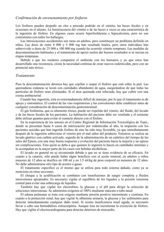 Confirmación de envenenamiento por fosfuros

Los fosfuros pueden despedir un olor a pescado podrido en el vómito, las heces fecales y en
ocasiones en el aliento. La luminiscencia del vómito o de las heces a veces es una característica de
la ingestión de fósforo. En algunos casos ocurre hiperfosfatemia e hipocalcemia, pero no son
consistentes con todos los hallazgos.
    Las intoxicaciones accidentales son raras en adultos, pero constituyen un problema definido en
niños. Las dosis de entre 4 000 y 5 000 mg han resultado letales, pero otros individuos han
sobrevivido a dosis de 25 000 a 100 000 mg cuando ha ocurrido vómito temprano. Las medidas de
descontaminación habituales y el tratamiento de apoyo suelen dar buenos resultados si se inician en
etapas tempranas.
    Debido a que los roedores comparten el ambiente con los humanos y ya que estos han
desarrollado una resistencia, existe la necesidad continua de crear nuevos rodenticidas, pero con un
potencial más tóxico.

Tratamiento

Para la descontaminación dérmica hay que cepillar o raspar el fósforo que está sobre la piel. Las
quemaduras cutáneas se lavan con cantidades abundantes de agua, asegurándose de que todas las
partículas de fósforo sean eliminadas. Si el área quemada está infectada, hay que cubrir con una
crema antibacterial.
    Cuando hay ingestión, ésta es extremadamente difícil de manejar, por lo que el tratamiento es de
apoyo y sintomático. El control de las vías respiratorias y las convulsiones debe establecer antes de
cualquier consideración de descontaminación gastrointestinal.
    El gas fosfamina, que es altamente tóxico, puede ser expelido del vómito, del fluido, del lavado
y de las heces fecales de los pacientes. La habitación del paciente debe ser ventilada y el asistente
debe utilizar guantes para evitar el contacto directo con el fósforo.
    En la experiencia de los autores en el Centro Regional de Información Toxicológica de Tepic,
donde se presentan hasta 6 casos de intoxicación por rodenticidas al año, la respuesta con los
pacientes suicidas que han ingerido fosfuro de zinc ha sido muy favorable, ya que inmediatamente
después de la ingestión sobreviene el vómito por el mal sabor del producto. Entonces se realiza un
lavado gástrico con carbón activado, seguido de la administración de un catártico del tiempo de las
sales del Epson, con una muy buena respuesta y evolución del paciente hacia la mejoría y un egreso
sin complicaciones. Esto quizá se deba a que quienes lo ingieren lo hacen en cantidades mínimas y
lo acompañan en la mayor parte de los casos con bebidas alcohólicas.
    El lavado en general no se recomienda debido a que no se tiene evidencia de su eficacia. En
cuanto a la catarsis, sólo puede haber algún beneficio con el aceite mineral; en adultos y niños
mayores de 12 años se dosifica en 100 ml y en 1.5 ml/kg de peso corporal en menores de 12 años.
No debe administrarse otro tipo de aceites o gasas.
    El tratamiento específico es el mismo que se utiliza para todo sistema dañado, como ya se
menciono en otras secciones.
    El choque y la acidificación se combaten con transfusiones de sangre completa y fluidos
intravenosos apropiados. Es necesario vigilar el equilibrio de los líquidos y la presión venenosa
central para evitar una sobrecarga de líquidos.
    También hay que vigilar los electrolitos, la glucosa y el pH para dirigir la selección de
soluciones intravenosas. Se administra oxígenos al 100% mediante máscara o tubo nasal.
    El edema pulmonar se trata con oxígeno mediante presión positiva intermitente y continua. En
cuanto a la protección renal, hay que vigilar la albúmina urinaria, la glucosa y los sedimentos para
detectar inmediatamente cualquier daño renal. Si ocurre insuficiencia renal aguda, es necesario
llevar a cabo una hemodiálisis extracorpórea. Aunque ésta no incrementa la excreción de fósforo.
Hay que vigilar el electrocardiograma para detectar deterioro de miocardio.
 