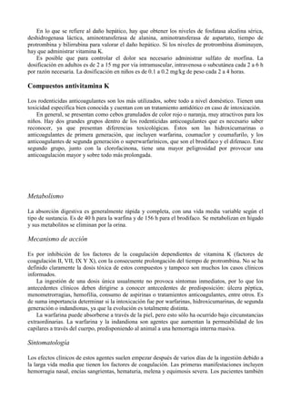 En lo que se refiere al daño hepático, hay que obtener los niveles de fosfatasa alcalina sérica,
deshidrogenasa láctica, aminotransferasa de alanina, aminotransferasa de aspartato, tiempo de
protrombina y bilirrubina para valorar el daño hepático. Si los niveles de protrombina disminuyen,
hay que administrar vitamina K.
    Es posible que para controlar el dolor sea necesario administrar sulfato de morfina. La
dosificación en adultos es de 2 a 15 mg por vía intramuscular, intravenosa o subcutánea cada 2 a 6 h
por razón necesaria. La dosificación en niños es de 0.1 a 0.2 mg/kg de peso cada 2 a 4 horas.

Compuestos antivitamina K

Los rodenticidas anticoagulantes son los más utilizados, sobre todo a nivel doméstico. Tienen una
toxicidad específica bien conocida y cuentan con un tratamiento antidótico en caso de intoxicación.
    En general, se presentan como cebos granulados de color rojo o naranja, muy atractivos para los
niños. Hay dos grandes grupos dentro de los rodenticidas anticoagulantes que es necesario saber
reconocer, ya que presentan diferencias toxicológicas. Éstos son las hidroxicumarinas o
anticoagulantes de primera generación, que incluyen warfarina, coumaclor y coumafurilo, y los
anticoagulantes de segunda generación o superwarfarínicos, que son el brodifaco y el difenaco. Este
segundo grupo, junto con la clorofacinona, tiene una mayor peligrosidad por provocar una
anticoagulación mayor y sobre todo más prolongada.




Metabolismo

La absorción digestiva es generalmente rápida y completa, con una vida media variable según el
tipo de sustancia. Es de 40 h para la warfina y de 156 h para el brodifaco. Se metabolizan en hígado
y sus metabolitos se eliminan por la orina.

Mecanismo de acción

Es por inhibición de los factores de la coagulación dependientes de vitamina K (factores de
coagulación II, VII, IX Y X), con la consecuente prolongación del tiempo de protrombina. No se ha
definido claramente la dosis tóxica de estos compuestos y tampoco son muchos los casos clínicos
informados.
    La ingestión de una dosis única usualmente no provoca síntomas inmediatos, por lo que los
antecedentes clínicos deben dirigirse a conocer antecedentes de predisposición: úlcera péptica,
menometrorragias, hemofilia, consumo de aspirinas o tratamientos anticoagulantes, entre otros. Es
de suma importancia determinar si la intoxicación fue por warfarinas, hidroxicumarinas, de segunda
generación o indandionas, ya que la evolución es totalmente distinta.
    La warfarina puede absorberse a través de la piel, pero esto sólo ha ocurrido bajo circunstancias
extraordinarias. La warfarina y la indandiona son agentes que aumentan la permeabilidad de los
capilares a través del cuerpo, predisponiendo al animal a una hemorragia interna masiva.

Sintomatología

Los efectos clínicos de estos agentes suelen empezar después de varios días de la ingestión debido a
la larga vida media que tienen los factores de coagulación. Las primeras manifestaciones incluyen
hemorragia nasal, encías sangrientas, hematuria, melena y equimosis severa. Los pacientes también
 