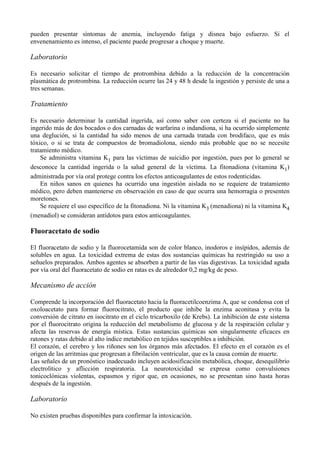 pueden presentar síntomas de anemia, incluyendo fatiga y disnea bajo esfuerzo. Si el
envenenamiento es intenso, el paciente puede progresar a choque y muerte.

Laboratorio

Es necesario solicitar el tiempo de protrombina debido a la reducción de la concentración
plasmática de protrombina. La reducción ocurre las 24 y 48 h desde la ingestión y persiste de una a
tres semanas.

Tratamiento

Es necesario determinar la cantidad ingerida, así como saber con certeza si el paciente no ha
ingerido más de dos bocados o dos carnadas de warfarina o indandiona, si ha ocurrido simplemente
una deglución, si la cantidad ha sido menos de una carnada tratada con brodifaco, que es más
tóxico, o si se trata de compuestos de bromadiolona, siendo más probable que no se necesite
tratamiento médico.
    Se administra vitamina K1 para las víctimas de suicidio por ingestión, pues por lo general se
desconoce la cantidad ingerida o la salud general de la víctima. La fitonadiona (vitamina K1)
administrada por vía oral protege contra los efectos anticoagulantes de estos rodenticidas.
    En niños sanos en quienes ha ocurrido una ingestión aislada no se requiere de tratamiento
médico, pero deben mantenerse en observación en caso de que ocurra una hemorragia o presenten
moretones.
    Se requiere el uso específico de la fitonadiona. Ni la vitamina K3 (menadiona) ni la vitamina K4
(menadiol) se consideran antídotos para estos anticoagulantes.

Fluoracetato de sodio

El fluoracetato de sodio y la fluorocetamida son de color blanco, inodoros e insípidos, además de
solubles en agua. La toxicidad extrema de estas dos sustancias químicas ha restringido su uso a
señuelos preparados. Ambos agentes se absorben a partir de las vías digestivas. La toxicidad aguda
por vía oral del fluoracetato de sodio en ratas es de alrededor 0,2 mg/kg de peso.

Mecanismo de acción

Comprende la incorporación del fluoracetato hacia la fluoracetilcoenzima A, que se condensa con el
oxoloacetato para formar fluorocitrato, el producto que inhibe la enzima aconitasa y evita la
conversión de citrato en isocitrato en el ciclo tricarboxilo (de Krebs). La inhibición de este sistema
por el fluorocitrato origina la reducción del metabolismo de glucosa y de la respiración celular y
afecta las reservas de energía mística. Estas sustancias químicas son singularmente eficaces en
ratones y ratas debido al alto índice metabólico en tejidos susceptibles a inhibición.
El corazón, el cerebro y los riñones son los órganos más afectados. El efecto en el corazón es el
origen de las arritmias que progresan a fibrilación ventricular, que es la causa común de muerte.
Las señales de un pronóstico inadecuado incluyen acidosificación metabólica, choque, desequilibrio
electrolítico y aflicción respiratoria. La neurotoxicidad se expresa como convulsiones
tonicoclónicas violentas, espasmos y rigor que, en ocasiones, no se presentan sino hasta horas
después de la ingestión.

Laboratorio

No existen pruebas disponibles para confirmar la intoxicación.
 