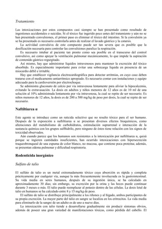 Tratamiento

Las intoxicaciones por estos compuestos casi siempre se han presentado como resultado de
ingestiones accidentales o suicidas. Si el tóxico fue ingerido poco antes del tratamiento y aún no se
han presentado convulsiones, el primer paso es eliminar el tóxico del intestino. Si la convulsión ya
se ha presentado es necesario controlarla antes de realizar el lavado gástrico y la catarsis.
    La actividad convulsiva de este compuesto puede ser tan severa que es posible que la
dosificación necesaria para controlar las convulsiones paralice la respiración.
    Es necesario intubar al paciente tan pronto como sea posible en el transcurso del control
convulsivo, así como apoyar la ventilación pulmonar mecánicamente, lo que impide la aspiración
de contenido gástrico regurgitado.
    Así mismo, hay que administrar líquidos intravenosos para mantener la excreción del tóxico
absorbido. Es especialmente importante para evitar una sobrecarga líquida en presencia de un
miocardio débil e irritable.
    Hay que establecer vigilancia electrocardiográfica para detectar arritmias, en cuyo caso deben
tratarse con el medicamento antiarrítmico apropiado. Es necesario contar con instalaciones y equipo
adecuado para la cardioversión por electrochoque.
    Se administra gluconato de calcio por vía intravenosa lentamente para aliviar la hipocalcemia,
evitando la extravasación. La dosis en adultos y niños menores de 12 años es de 10 ml de una
solución al 10% administrada lentamente por vía intravenosa, la cual se repite de ser necesario. Es
niños menores de 12 años, la dosis es de 200 a 500 mg/kg de peso por dosis, la cual se repite de ser
necesario.

Naftiltiurea α

Este agente se introduce como un raticida selectivo que no resulto tóxico para el ser humano.
Después de la exposición a naftiltiurea α se presentan diversos efectos bioquímicos, como
alteraciones del metabolismo de carbohidratos, estimulación suprarrenal e interacción de la
sustancia química con los grupos sulfhidrilo, pero ninguno de éstos tiene relación con los signos de
toxicidad observados.
    Aún cuando parece que los humanos son resistentes a la intoxicación por naftiltiurea α, quizá
porque se ingieren cantidades insuficientes, han ocurrido intoxicaciones con hipersecreción
traqueobronqueal de una espuma de color blanco, no mucosa, que contiene poca proteína; además,
se presentan edema pulmonar y dificultad respiratoria.

Rodenticida inorgánico

Sulfato de talio

El sulfato de talio es un metal extremadamente tóxico cuya absorción es rápida y completa
prácticamente por cualquier vía, aunque la más frecuentemente involucrada es la gastrointestinal.
Su vida media en seres humanos, después de su ingestión única, se ha calculado en
aproximadamente 30 días; sin embargo, su excreción por la orina y las heces puede continuar
durante 3 meses o más. El talio puede reemplazar al potasio dentro de las células. La dosis letal de
talio en humanos se ha calculado entre 8 y 15 mg/kg de peso.
    El sulfato de talio se distribuye principalmente a los riñones y al hígado, ambos participantes de
su propia excreción. La mayor parte del talio en sangre se localiza en los eritrocitos. La vida media
para eliminarlo de la sangre de un adulto es de uno a nueve días.
    La intoxicación con talio tiende a desarrollarse gradualmente sin producir síntomas obvios,
además de poseer una gran variedad de manifestaciones tóxicas, como pérdida del cabello. El
 
