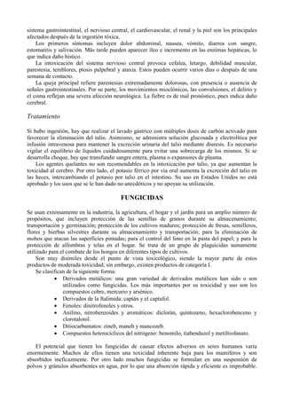 sistema gastrointestinal, el nervioso central, el cardiovascular, el renal y la piel son los principales
afectados después de la ingestión tóxica.
    Los primeros síntomas incluyen dolor abdominal, nausea, vómito, diarrea con sangre,
estomatitis y salivación. Más tarde pueden aparecer íleo e incremento en las enzimas hepáticas, lo
que indica daño hístico.
    La intoxicación del sistema nervioso central provoca cefalea, letargo, debilidad muscular,
parestesia, temblores, ptosis palpebral y ataxia. Estos pueden ocurrir varios días o después de una
semana de contacto.
    La queja principal refiere parestesias extremadamente dolorosas, con presencia o ausencia de
señales gastrointestinales. Por su parte, los movimientos mioclónicos, las convulsiones, el delirio y
el coma reflejan una severa afección neurológica. La fiebre es de mal pronóstico, pues indica daño
cerebral.

Tratamiento

Si hubo ingestión, hay que realizar el lavado gástrico con múltiples dosis de carbón activado para
favorecer la eliminación del talio. Asimismo, se administra solución glucosada y electrolítica por
infusión intravenosa para mantener la excreción urinaria del talio mediante diuresis. Es necesario
vigilar el equilibrio de líquidos cuidadosamente para evitar una sobrecarga de los mismos. Si se
desarrolla choque, hay que transfundir sangre entera, plasma o expansores de plasma.
    Los agentes quelantes no son recomendables en la intoxicación por talio, ya que aumentan la
toxicidad al cerebro. Por otro lado, el potasio férrico por vía oral aumenta la excreción del talio en
las heces, intercambiando el potasio por talio en el intestino. Su uso en Estados Unidos no está
aprobado y los usos que se le han dado no anecdóticos y no apoyan su utilización.

                                          FUNGICIDAS

Se usan extensamente en la industria, la agricultura, el hogar y el jardín para un amplio número de
propósitos, que incluyen protección de las semillas de granos durante su almacenamiento;
transportación y germinación; protección de los cultivos maduros; protección de fresas, semilleros,
flores y hierbas silvestres durante su almacenamiento y transportación; para la eliminación de
mohos que atacan las superficies pintadas; para el control del limo en la pasta del papel; y para la
protección de alfombras y telas en el hogar. Se trata de un grupo de plaguicidas sumamente
utilizado para el combate de los hongos en diferentes tipos de cultivos.
     Son muy disímiles desde el punto de vista toxicológico, siendo la mayor parte de estos
productos de moderada toxicidad; sin embargo, existen productos de categoría I.
     Se clasifican de la siguiente forma:
             • Derivados metálicos: una gran variedad de derivados metálicos han sido o son
                 utilizados como fungicidas. Los más importantes por su toxicidad y uso son los
                 compuestos cobre, mercurio y arsénico.
             • Derivados de la ftalimida: captán y el captafol.
             • Fenoles: dinitrofenoles y otros.
             • Anilino, nitrobenzoides y aromáticos: diclorán, quintozeno, hexaclorobenceno y
                 clorotalonil.
             • Ditiocarbamatos: zineb, maneb y mancozeb.
             • Compuestos heterocíclicos del nitrógeno: benomilo, tiabendazol y metiltiofanato.

   El potencial que tienen los fungicidas de causar efectos adversos en seres humanos varía
enormemente. Muchos de ellos tienen una toxicidad inherente baja para los mamíferos y son
absorbidos ineficazmente. Por otro lado muchos fungicidas se formulan en una suspensión de
polvos y gránulos absorbentes en agua, por lo que una absorción rápida y eficiente es improbable.
 