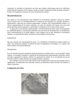 Asimismo, los métodos de aplicación son tales que resultan relativamente pocos los individuos
potencialmente expuestos. Estos agentes causan un número desproporcionado de daños irritantes a
la piel y las membranas mucosas, así como sensibilización cutánea.

Hexaclorobenceno

Este agente se usa extensamente como fungicida de revestimiento aplicado a granos de semillas
como un polvo seco. La toxicidad dérmica se caracteriza por formación de vesículas dérmicas y
epidermiólisis, infección con cicatrices pigmentadas y alopecia. Hay fotosensibilidad cutánea y se
observa pigmentación de las partes expuestas, así como de cubiertas del cuerpo. Los casos más
graves presentan artritis supurativa, osteomielitis y osteoporosis de los huesos de las manos.
    Al igual que los insecticidas organoclorados, el hexaclorobenceno posee todas las propiedades
de estabilidad química y persistencia ambiental, una tasa lenta de desintegración, un metabolismo
lento, bioacumulación en el tejido adiposo y otros órganos con un alto contenido de membranas
lipídicas y la capacidad de inducir enzimas de monooxigenasa microsómica.

Laboratorio

Hay que solicitar una cromatografía de gases. Los metabolitos clorofenólicos pueden medirse en
orina. Una prueba de porfirinas resultaría útil para un diagnóstico toxicológico si se supiese que
hubo contacto con hexaclorobenceno.

Tratamiento

Si se ha ingerido una gran cantidad de fungicida durante las últimas horas y no ha ocurrido vómito
copioso, es razonable considerar el método de descontaminación gastrointestinal utilizando carbón
activado y agregando el catártico sorbitol a la suspensión de carbón. No se recomienda más de una
dosis del catártico y debe utilizarse con cautela en niños y ancianos.
    Si el contacto con el tóxico ha sido mínimo (sólo contaminación oral), hay que enjuagar la boca
rápidamente. El tratamiento más adecuado consiste en administrar carbón activado sin catártico y
vigilar al paciente.

Compuestos de cobre
 