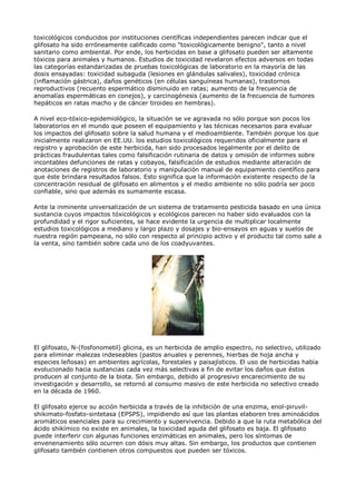 toxicológicos conducidos por instituciones científicas independientes parecen indicar que el
glifosato ha sido erróneamente calificado como "toxicológicamente benigno", tanto a nivel
sanitario como ambiental. Por ende, los herbicidas en base a glifosato pueden ser altamente
tóxicos para animales y humanos. Estudios de toxicidad revelaron efectos adversos en todas
las categorías estandarizadas de pruebas toxicológicas de laboratorio en la mayoría de las
dosis ensayadas: toxicidad subaguda (lesiones en glándulas salivales), toxicidad crónica
(inflamación gástrica), daños genéticos (en células sanguíneas humanas), trastornos
reproductivos (recuento espermático disminuido en ratas; aumento de la frecuencia de
anomalías espermáticas en conejos), y carcinogénesis (aumento de la frecuencia de tumores
hepáticos en ratas macho y de cáncer tiroideo en hembras).

A nivel eco-tóxico-epidemiológico, la situación se ve agravada no sólo porque son pocos los
laboratorios en el mundo que poseen el equipamiento y las técnicas necesarios para evaluar
los impactos del glifosato sobre la salud humana y el medioambiente. También porque los que
inicialmente realizaron en EE.UU. los estudios toxicológicos requeridos oficialmente para el
registro y aprobación de este herbicida, han sido procesados legalmente por el delito de
prácticas fraudulentas tales como falsificación rutinaria de datos y omisión de informes sobre
incontables defunciones de ratas y cobayos, falsificación de estudios mediante alteración de
anotaciones de registros de laboratorio y manipulación manual de equipamiento científico para
que éste brindara resultados falsos. Esto significa que la información existente respecto de la
concentración residual de glifosato en alimentos y el medio ambiente no sólo podría ser poco
confiable, sino que además es sumamente escasa.

Ante la inminente universalización de un sistema de tratamiento pesticida basado en una única
sustancia cuyos impactos tóxicológicos y ecológicos parecen no haber sido evaluados con la
profundidad y el rigor suficientes, se hace evidente la urgencia de multiplicar localmente
estudios toxicológicos a mediano y largo plazo y dosajes y bio-ensayos en aguas y suelos de
nuestra región pampeana, no sólo con respecto al principio activo y el producto tal como sale a
la venta, sino también sobre cada uno de los coadyuvantes.




El glifosato, N-(fosfonometil) glicina, es un herbicida de amplio espectro, no selectivo, utilizado
para eliminar malezas indeseables (pastos anuales y perennes, hierbas de hoja ancha y
especies leñosas) en ambientes agrícolas, forestales y paisajísticos. El uso de herbicidas había
evolucionado hacia sustancias cada vez más selectivas a fin de evitar los daños que éstos
producen al conjunto de la biota. Sin embargo, debido al progresivo encarecimiento de su
investigación y desarrollo, se retornó al consumo masivo de este herbicida no selectivo creado
en la década de 1960.

El glifosato ejerce su acción herbicida a través de la inhibición de una enzima, enol-piruvil-
shikimato-fosfato-sintetasa (EPSPS), impidiendo así que las plantas elaboren tres aminoácidos
aromáticos esenciales para su crecimiento y supervivencia. Debido a que la ruta metabólica del
ácido shikímico no existe en animales, la toxicidad aguda del glifosato es baja. El glifosato
puede interferir con algunas funciones enzimáticas en animales, pero los síntomas de
envenenamiento sólo ocurren con dósis muy altas. Sin embargo, los productos que contienen
glifosato también contienen otros compuestos que pueden ser tóxicos.
 