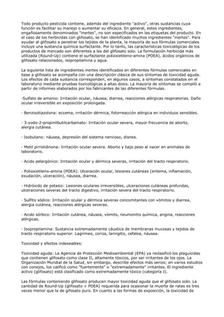Todo producto pesticida contiene, además del ingrediente "activo", otras sustancias cuya
función es facilitar su manejo o aumentar su eficacia. En general, estos ingredientes,
engañosamente denominados "inertes", no son especificados en las etiquetas del producto. En
el caso de los herbicidas con glifosato, se han identificado muchos ingredientes "inertes". Para
ayudar al glifosato a penetrar los tejidos de la planta, la mayoría de sus fórmulas comerciales
incluye una sustancia química surfactante. Por lo tanto, las características toxicológicas de los
productos de mercado son diferentes a las del glifosato solo. La formulación herbicida más
utilizada (Round-Up) contiene el surfactante polioxietileno-amina (POEA), ácidos orgánicos de
glifosato relacionados, isopropilamina y agua.

La siguiente lista de ingredientes inertes identificados en diferentes fórmulas comerciales en
base a glifosato se acompaña con una descripción clásica de sus síntomas de toxicidad aguda.
Los efectos de cada sustancia corresponden, en algunos casos, a síntomas constatados en el
laboratorio mediante pruebas toxicológicas a altas dosis. La mayoría de síntomas se compiló a
partir de informes elaborados por los fabricantes de las diferentes fórmulas.

·Sulfato de amonio: Irritación ocular, náusea, diarrea, reacciones alérgicas respiratorias. Daño
ocular irreversible en exposición prolongada.

· Benzisotiazolona: eccema, irritación dérmica, fotorreacción alérgica en individuos sensibles.

· 3-yodo-2-propinilbutilcarbamato: Irritación ocular severa, mayor frecuencia de aborto,
alergia cutánea.

· Isobutano: náusea, depresión del sistema nervioso, disnea.

· Metil pirrolidinona: Irritación ocular severa. Aborto y bajo peso al nacer en animales de
laboratorio.

· Acido pelargónico: Irritación ocular y dérmica severas, irritación del tracto respiratorio.

· Polioxietileno-amina (POEA): Ulceración ocular, lesiones cutáneas (eritema, inflamación,
exudación, ulceración), náusea, diarrea.

· Hidróxido de potasio: Lesiones oculares irreversibles, ulceraciones cutáneas profundas,
ulceraciones severas del tracto digestivo, irritación severa del tracto respiratorio.

· Sulfito sódico: Irritación ocular y dérmica severas concomitantes con vómitos y diarrea,
alergia cutánea, reacciones alérgicas severas.

· Acido sórbico: Irritación cutánea, náusea, vómito, neumonitis química, angina, reacciones
alérgicas.

· Isopropilamina: Sustancia extremadamente cáustica de membranas mucosas y tejidos de
tracto respiratorio superior. Lagrimeo, coriza, laringitis, cefalea, náusea.

Toxicidad y efectos indeseables:

Toxicidad aguda: La Agencia de Protección Medioambiental (EPA) ya reclasificó los plaguicidas
que contienen glifosato como clase II, altamente tóxicos, por ser irritantes de los ojos. La
Organización Mundial de la Salud, sin embargo, describe efectos más serios; en varios estudios
con conejos, los calificó como "fuertemente" o "extremadamente" irritantes. El ingrediente
activo (glifosato) está clasificado como extremadamente tóxico (categoría I).

Las fórmulas conteniendo glifosato producen mayor toxicidad aguda que el glifosato solo. La
cantidad de Round-Up (glifosato + POEA) requerida para ocasionar la muerte de ratas es tres
veces menor que la de gifosato puro. En cuanto a las formas de exposición, la toxicidad de
 