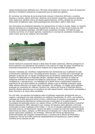 ambas presentaciones (glifosato puro, fórmulas compuestas) es mayor en casos de exposición
dérmica e inhalatoria (exposición ocupacional) que en casos de ingestión.

En humanos, los síntomas de envenenamiento incluyen irritaciones dérmicas y oculares,
náuseas y mareos, edema pulmonar, descenso de la presión sanguínea, reacciones alérgicas,
dolor abdominal, pérdida masiva de líquido gastrointestinal, vómito, pérdida de conciencia,
destrucción de glóbulos rojos, electrocardiogramas anormales y daño o falla renal.

Son frecuentes los accidentes laborales con agroquímicos en todo el mundo. Según un reciente
estudio realizado por la Organización Mundial de la Salud, de un total anual mundial de 250
millones de accidentes laborales, 335.000 fueron accidentes mortales. 170.000 de estas
muertes ocurrieron en el sector agrícola, resultando en una tasa de accidentes mortales dos
veces mayor que las de cualquier otra actividad.




Siendo habitual la exposición laboral a altas dosis de estas sustancias, debería protegerse en
forma especial a los aplicadores del producto a los cultivos en lugar de seguir insistiendo las
empresas productoras en su argumento respecto de la baja toxicidad del glifosato.

Estudios realizados por científicos independientes han demostrado que el glifosato ha sido
erróneamente calificado como "toxicológicamente benigno". La revisión de la toxicología del
glifosato conducida por un equipo norteamericano de científicos independientes, Northwest
Coalition for Alternatives to Pesticides (NCAP), identificó efectos adversos en todas las
categorías estándar de estudios toxicológicos (subcrónicos, crónicos, carcinogenéticos,
mutagénicos y reproductivos). Los hallazgos de la NCAP fueron cuestionados mediante el
argumento de que estos efectos se constataron debido a que el estándar protocolar exige
hallar efectos adversos a la mayor dosis estudiada. Sin embargo, un trabajo sobre glifosato
publicado en noviembre de 1998 por Caroline Cox, editora del Journal of Pesticide Reform,
describe efectos adversos que no resultaron de este requerimiento: todos fueron constatados a
dosis menores a la mayor dosis estudiada.

Por otro lado, los estudios toxicológicos sobre el glifosato requeridos oficialmente para su
registro y aprobación han sido asociados con prácticas fraudulentas. En 1976, una auditoría
realizada por la EPA descubrió serios errores y deficiencias en estudios conducidos por uno de
los más importantes laboratorios norteamericanos involucrados en la determinación
toxicológica de pesticidas previa a su registro oficial. La EPA acusó públicamente a Industrial
Biotest Laboratories (IBT), laboratorio que condujo 30 estudios sobre glifosato y fórmulas
comerciales en base a glifosato (entre éstos, 11 de los 19 estudios realizados respecto de su
toxicidad crónica), de falsificación rutinaria de datos y omisión de informes sobre incontables
defunciones de ratas y cobayos. La EPA denunció el episodio con 7 años de demora (1983) y
escasa repercusión mediática. Sin embargo, informes del Comité de Operaciones
Gubernamentales del Congreso norteamericano y sumarios de la Oficina de Pesticidas y
Sustancias Tóxicas de la EPA confirman detalladamente la fraudulencia y pobre calidad
científica de los estudios de IBT.
 