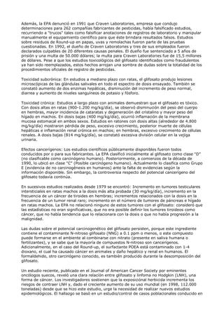 Además, la EPA denunció en 1991 que Craven Laboratories, empresa que condujo
determinaciones para 262 compañías fabricantes de pesticidas, había falsificado estudios,
recurriendo a "trucos" tales como falsificar anotaciones de registros de laboratorio y manipular
manualmente el equipamiento científico para que éste brindara resultados falsos. Estudios
sobre residuos de Round-up en papas, uvas y remolachas fueron parte de las pruebas
cuestionadas. En 1992, el dueño de Craven Laboratories y tres de sus empleados fueron
declarados culpables de 20 diferentes causas penales. El dueño fue sentenciado a 5 años de
prisión y una multa de 50.000 dólares; la multa para Craven Laboratories fue de 15,5 millones
de dólares. Pese a que los estudios toxicológicos del glifosato identificados como fraudulentos
ya han sido reemplazados, estos hechos arrojan una sombra de dudas sobre la totalidad de los
procedimientos oficiales de registro de pesticidas.

Toxicidad subcrónica: En estudios a mediano plazo con ratas, el glifosato produjo lesiones
microscópicas de las glándulas salivales en todo el espectro de dosis ensayado. También se
constató aumento de dos enzimas hepáticas, disminución del incremento de peso normal,
diarrea y aumento de niveles sanguíneos de potasio y fósforo.

Toxicidad crónica: Estudios a largo plazo con animales demuestran que el glifosato es tóxico.
Con dosis altas en ratas (900-1.200 mg/kg/día), se observó disminución del peso del cuerpo
en hembras, mayor incidencia de cataratas y degeneración del cristalino y mayor peso del
hígado en machos. En dosis bajas (400 mg/kg/día), ocurrió inflamación de la membrana
mucosa estomacal en ambos sexos. Estudios en ratones con dosis altas (alrededor de 4.800
mg/kg/día) mostraron pérdida de peso, excesivo crecimiento, posterior muerte de células
hepáticas e inflamación renal crónica en machos; en hembras, excesivo crecimiento de células
renales. A dosis bajas (814 mg/kg/día), se constató excesiva división celular en la vejiga
urinaria.

Efectos cancerígenos: Los estudios científicos públicamente disponibles fueron todos
conducidos por o para sus fabricantes. La EPA clasificó inicialmente al glifosato como clase "D"
(no clasificable como carcinógeno humano). Posteriormente, a comienzos de la década de
1990, lo ubicó en clase "C" (Posible carcinógeno humano). Actualmente lo clasifica como Grupo
E (evidencia de no carcinogénesis en humanos) ante la falta de evidencias según la
información disponible. Sin embargo, la controversia respecto del potencial cancerígeno del
glifosato todavía continúa.

En sucesivos estudios realizados desde 1979 se encontró: Incremento en tumores testiculares
intersticiales en ratas machos a la dosis más alta probada (30 mg/kg/día), incremento en la
frecuencia de un cáncer de tiroides en hembras; incrementos relacionados con la dosis en la
frecuencia de un tumor renal raro; incremento en el número de tumores de páncreas e hígado
en ratas machos. La EPA no relacionó ninguno de estos tumores con el glifosato: consideró que
las estadísticas no eran significativas, que no era posible definir los tumores tiroideos como
cáncer, que no había tendencia que lo relacionara con la dosis o que no había progresión a la
malignidad.

Las dudas sobre el potencial carcinogenético del glifosato persisten, porque este ingrediente
contiene el contaminante N-nitroso glifosato (NNG) a 0.1 ppm o menos, o este compuesto
puede formarse en el ambiente al combinarse con nitrato (presente en saliva humana o
fertilizantes), y se sabe que la mayoría de compuestos N-nitroso son cancerígenos.
Adicionalmente, en el caso del Round-up, el surfactante POEA está contaminado con 1-4
dioxano, el cual ha causado cáncer en animales y daño hepático y renal en humanos. El
formaldehido, otro carcinógeno conocido, es también producido durante la descomposición del
glifosato.

Un estudio reciente, publicado en el Journal of American Cancer Society por eminentes
oncólogos suecos, reveló una clara relación entre glifosato y linfoma no Hodgkin (LNH), una
forma de cáncer. Los investigadores sostienen que la exposiciónal herbicida incrementa los
riesgos de contraer LNH y, dado el creciente aumento de su uso mundial (en 1998, 112.000
toneladas) desde que se hizo este estudio, urge la necesidad de realizar nuevos estudios
epidemiológicos. El hallazgo se basó en un estudio/control de casos poblacionales conducido en
 