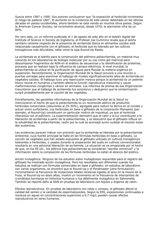 Suecia entre 1987 y 1990. Sus autores concluyeron que "la exposición al herbicida incrementa
el riesgo de padecer LNH". El aumento en la incidencia de este cáncer detectado en las últimas
décadas en países occidentales, ahora también se está viendo en muchos otros países. Según
la American Cancer Society, tal incremento alcanzó, desde 1970, la alarmante cifra de un
80%.

Por otro lado, un un informe publicado el 1 de agosto de este año en el boletín digital del
Institute of Science in Society de Inglaterra, el Profesor Joe Cummins revela que el alerta
sanitario reciente respecto de la presencia de acrilamida tóxica en alimentos cocidos está
relacionado causalmente con el glifosato, el herbicida que es tolerado por las cultivos
transgénicos más difundidos, tales como la soja Round-Up Ready.

La acrilamida es el ladrillo para la construcción del polímero poliacrilamida, un material muy
conocido en los laboratorios de biología molecular por su uso como gel matricial para
descomponer fragmentos de ADN en el análisis de secuencias y la identificación de proteínas,
procesos que se realizan bajo la influencia de campos eléctricos. A nivel mundial, la
poliacrilamida se utiliza en la purificación de aguas para flocular la materia orgánica en
suspensión. Recientemente, la Organización Mundial de la Salud convocó a una reunión a
puertas cerradas para examinar el hallazgo de niveles significativamente altos de acrilamida en
vegetales cocidos. El hallazgo tuvo una repercusión masiva porque la acrilamida es un potente
tóxico neural en humanos y también afecta la función reproductiva masculina y causa
malformaciones congénitas y cáncer en animales. Los informes de prensa de esa Organización
trasuntaron que el hallazgo de acrilamida fue sorpresivo y dedujeron que la contaminación
surgió probablemente por la cocción de los vegetales.

Extrañamente, las gacetillas informativas de la Organización Mundial de la Salud no
mencionaron el hecho de que la poliacrilamida es un reconocido aditivo de productos
herbicidas comerciales (soluciones al 25-30%), agregado para reducir la deriva en el rociado y
actuar como surfactante. Los herbicidas en base a glifosato de la corporación Monsanto (por
ejemplo, el Round-Up) constituyen un particular motivo de inquietud, ya que el herbicida
interactúa con el polímero. La experimentación demostró que el calor y la luz contribuyen a la
liberación de acrilamida a partir de la poliacrilamida, y se descubrió que el glifosato influye en
la solubilidad de la poliacrilamida, razón por la cual se aconsejó sumo cuidado al mezclar estas
dos sustancias.

Las evidencias parecen indicar con precisión que la acrilamida es liberada por la poliacrilamida
ambiental, cuya fuente principal se halla en las fórmulas herbicidas en base a glifosato. La
cocción de vegetales que han estado expuestos al glifosato utilizado en cultivos transgénicos
tolerantes a herbicidas, o usados durante la preparación del suelo en cultivos convencionales
resultaría en una adicional liberación de acrilamida. La situación se ve empeorada por el hecho
de que, en los EE.UU., los aditivos tipo poliacrilamida se consideran "secreto comercial" y la
información sobre la composición de las fórmulas herbicidas no están al alcance del público.

Acción mutagénica: Ninguno de los estudios sobre mutagénesis requeridos para el registro del
glifosato ha mostrado acción mutagénica. Pero los resultados son diferentes cuando los
estudios se realizan con formulas comerciales en base a glifosato: en estudios de laboratorio
con varios organismos, se encontró que el Round-Up y el Pondmaster (otra formulación)
incrementaron la frecuencia de mutaciones letales recesivas ligadas al sexo en la mosca de la
fruta; el Round-Up en dosis altas, mostró un incremento en la frecuencia de intercambio de
cromátidas hermanas en linfocitos humanos y fue débilmente mutagénico en Salmonella.
También se reportó daño al ADN en pruebas de laboratorio con tejidos y órganos de ratón.

Efectos reproductivos: En pruebas de laboratorio con ratas y conejos, el glifosato afectó la
calidad del semen y la cantidad de espermatozoides. Según la EPA, exposiciones continuadas a
residuos en aguas en concentraciones superiores a 0.7 mg/L pueden causar efectos
reproductivos en seres humanos.
 