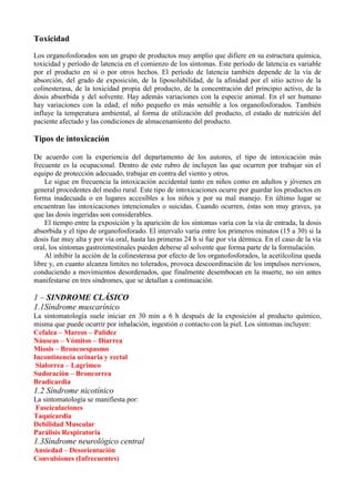 Toxicidad
Los organofosforados son un grupo de productos muy amplio que difiere en su estructura química,
toxicidad y período de latencia en el comienzo de los síntomas. Este período de latencia es variable
por el producto en sí o por otros hechos. El período de latencia también depende de la vía de
absorción, del grado de exposición, de la liposolubilidad, de la afinidad por el sitio activo de la
colinesterasa, de la toxicidad propia del producto, de la concentración del principio activo, de la
dosis absorbida y del solvente. Hay además variaciones con la especie animal. En el ser humano
hay variaciones con la edad; el niño pequeño es más sensible a los organofosforados. También
influye la temperatura ambiental, al forma de utilización del producto, el estado de nutrición del
paciente afectado y las condiciones de almacenamiento del producto.

Tipos de intoxicación

De acuerdo con la experiencia del departamento de los autores, el tipo de intoxicación más
frecuente es la ocupacional. Dentro de este rubro de incluyen las que ocurren por trabajar sin el
equipo de protección adecuado, trabajar en contra del viento y otros.
    Le sigue en frecuencia la intoxicación accidental tanto en niños como en adultos y jóvenes en
general procedentes del medio rural. Este tipo de intoxicaciones ocurre por guardar los productos en
forma inadecuada o en lugares accesibles a los niños y por su mal manejo. En último lugar se
encuentran las intoxicaciones intencionales o suicidas. Cuando ocurren, éstas son muy graves, ya
que las dosis ingeridas son considerables.
    El tiempo entre la exposición y la aparición de los síntomas varía con la vía de entrada, la dosis
absorbida y el tipo de organofosforado. El intervalo varía entre los primeros minutos (15 a 30) si la
dosis fue muy alta y por vía oral, hasta las primeras 24 h si fue por vía dérmica. En el caso de la vía
oral, los síntomas gastrointestinales pueden deberse al solvente que forma parte de la formulación.
    Al inhibir la acción de la colinesterasa por efecto de los organofosforados, la acetilcolina queda
libre y, en cuanto alcanza limites no tolerados, provoca descoordinación de los impulsos nerviosos,
conduciendo a movimientos desordenados, que finalmente desembocan en la muerte, no sin antes
manifestarse en tres síndromes, que se detallan a continuación.

1 – SINDROME CLÁSICO
1.1Síndrome muscarínico
La sintomatología suele iniciar en 30 min a 6 h después de la exposición al producto químico,
misma que puede ocurrir por inhalación, ingestión o contacto con la piel. Los síntomas incluyen:
Cefalea – Mareos – Palidez
Náuseas – Vómitos – Diarrea
Miosis – Broncoespasmo
Incontinencia urinaria y rectal
 Sialorrea – Lagrimeo
Sudoración – Broncorrea
Bradicardia
1.2 Síndrome nicotínico
La sintomatología se manifiesta por:
Fasciculaciones
Taquicardia
Debilidad Muscular
Parálisis Respiratoria
1.3Síndrome neurológico central
Ansiedad – Desorientación
Convulsiones (Infrecuentes)
 