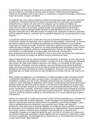 Contaminación de alimentos: El peso de las actuales evidencias científicas permite aseverar
que la incidencia y severidad de diversos tipos de cáncer, malformaciones congénitas y
trastornos neurológicos sería mucho menor si la población no estuviera expuesta a pesticidas a
través de la dieta, el agua y el hábitat.

En cualquier país cuyo sistema preventivo sanitario se precia de cuidar realmente la salud de
la población, los límites máximos de residuos de pesticidas en los alimentos son vigilados
estrictamente. El objetivo de este control es asegurar que los niveles de residuos se
mantengan tan bajos como sea posible, reconociendo que ciertos sectores de la población,
tales como los niños y los ancianos, pueden poseer una susceptibilidad incrementada y
notando que cualquier pesticida puede utilizarse simultáneamente en más de un cultivo.
Estudios conducidos por la EPA para evaluar la magnitud de exposición no laboral a pesticidas
entre la población general, concluyen que la exposición dietaria es la ruta que genera el mayor
impacto.

La exposición dietaria ocurre a través del consumo de alimentos domésticos e importados
conteniendo residuos de pesticidas y de la ingestión de agua potable contaminada. La mayoría
de expertos sostiene que los residuos de pesticidas en la dieta plantean un muy modesto
riesgo para el individuo promedio. El término "promedio" significa una persona adulta, con un
estado de salud razonable, que consume una dieta razonablemente apropiada, y que no tiene
una predisposición genética, sanitaria o medioambiental ni factores de riesgo inusuales que
incrementen su vulnerabilidad a la enfermedad. Esta definición corresponde a
aproximadamente dos tercios de la población. Para el otro tercio, los residuos de pesticidas en
la dieta incrementan los riesgos de padecer diversos problemas de salud.

Hasta el advenimiento de los cultivos transgénicos tolerantes al glifosato, el límite máximo de
glifosato residual en soja establecido en EE.UU. y Europa era de 0,1 miligramos por kilogramo.
Pero a partir de 1996, estos países lo elevaron a 20 mg/kg, un incremento de 200 veces el
límite anterior. Semejante aumento responde a que las empresas productoras de glifosato
están solicitando permisos para que se apruebe la presencia de mayores concentraciones de
glifosato en alimentos derivados de cultivos transgénicos. Monsanto, por ejemplo, ya fue
autorizado para un triple incremento en soja transgénica en Europa y EE.UU. (de 6 ppm a 20
ppm).

Estos vestigios de glifosato y sus metabolitos en la soja transgénica están presentes también
en alimentos elaborados en base a la leguminosa. Los análisis de residuos de glifosato son
complejos y costosos, por eso no son realizados rutinariamente por el gobierno en Estados
Unidos (y nunca realizados en Argentina). Pero existen investigaciones que demuestran que el
glifosato puede ser absorbido por las plantas y concentrarse en las partes que se usan como
alimento. Por ejemplo, después de su aplicación, se ha encontrado glifosato en fresas, moras
azules, frambuesas, lechugas, zanahoria y cebada. Según la Organización Mundial de la Salud,
su uso antes de la cosecha de trigo para secar el grano resulta en "residuos significativos" en
el grano; el afrecho contiene residuos en concentraciones 2 a 4 veces mayores que el grano
Conclusiones:

Merece ser examinado un riesgo adicional para la salud humana planteado por la utilización de
este tipo de herbicidas en base al glifosato: nuestra sociedad no ha desarrollado ninguna
política o aparato para restringir efectivamente la competitiva carrera biotecnológica, o para
regular apropiadamente sus productos o para guiarlos hacia rumbos más seguros o
productivos. Esta deficiencia se relaciona también con la falta de criterio científico en la toma
de decisiones y en el establecimiento de estándares en la reglamentación sobre bioseguridad.
Es el riesgo sanitario resultante de la estrategia implementada por la industria de la
transgénesis (basada en la ingeniería genética) para minimizar en el público los miedos ante
los diversos riesgos aquí analizados y lograr rápidamente que la gente se acostumbre a comer
alimentos transgénicos, una estrategia que en Argentina hoy se materializa bajo la forma de
un plan denominado "Soja Solidaria".
 