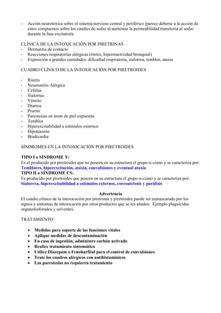 -   Acción neurotóxica sobre el sistema nervioso central y periférico (parece deberse a la acción de
    estos compuestos sobre los canales de sodio al aumentar la permeabilidad transitoria al sodio
    durante la fase excitatoria

CLÍNICA DE LA INTOXICACIÓN POR PIRETRINAS
- Dermatitis de contacto
- Reacciones respiratorias alérgicas (rinitis, hiperreactividad bronquial)
- Exposición a grandes cantidades: dificultad respiratoria, sialorrea, temblor, ataxia

CUADRO CLÍNICO DE LA INTOXICACIÓN POR PIRETROIDES

-   Rinitis
-   Neumonitis Alérgica
-   Cefalea
-   Sialorrea
-   Vómito
-   Diarrea
-   Prurito
-   Parestesias en áreas de piel expuestas
-   Temblor
-   Hiperexcitabilidad a estímulos externos
-   Hipotensión
-   Bradicardia

SÍNDROMES EN LA INTOXICACIÓN POR PIRETROIDES

TIPO I o SÍNDROME T:
Es el producido por piretroides que no poseen en su estructura el grupo α-ciano y se caracteriza por:
Temblores, hiperexcitación, ataxia, convulsiones y eventual ataxia
TIPO II o SÍNDROME CS:
Es producido por piretroides que poseen en su estructura el grupo α-ciano y se caracteriza por:
Sialorrea, hiperexcitabilidad a estímulos externos, coreoatetosis y parálisis

                                             Advertencia
El cuadro clínico de la intoxicación por piretrinas y piretroides puede ser enmascarado por los
signos y síntomas de intoxicación por otros productos que se les añaden. Ejemplo plaguicidas
organofosforados y solventes

TRATAMIENTO

    •   Medidas para soporte de las funciones vitales
    •   Aplique medidas de descontaminación
    •   En caso de ingestión, administre carbón activado
    •   Realice tratamiento sintomático
    •   Utilice Diazepam o Fenobarfital para el control de convulsiones
    •   Trate los cuadros alérgicos con antihistamínicos
    •   Las parestesias no requieren tratamiento
 