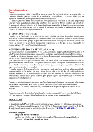 Depresión respiratoria
Coma
Los síntomas pueden iniciar con cefalea, mareo y ataxia. En las intoxicaciones severas se observa
conducta psicótica, pérdida brusca de la conciencia y convulsiones. La muerte sobreviene por
depresión respiratoria, edema pulmonar o bradicardia extrema.
    Dada la gravedad de la intoxicación que estos plaguicidas ocasionan es de suma importancia
tener en cuenta que el diagnóstico debe ser clínico y no esperar a obtener resultado de laboratorio.
El examen de laboratorio básico es la determinación de la actividad de la colinesterasa eritrocitaria
y plasmática; un descenso de 25% o más de la actividad enzimática es evidencia de absorción
excesiva de un plaguicida organofosforados.

2 - SINDROME INTERMEDIO
Después de la fase inicial de la intoxicación aguda, algunos pacientes desarrollan un cuadro de
parálisis de la musculatura proximal de las extremidades y de los flexores del cuello. Estos síntomas
aparecen en intoxicados que ya no presentan manifestaciones colinérgicas. El cuadro conlleva un
riesgo de muerte si se afecta la musculatura respiratoria, y es lo que ha sido bautizado por
Senanayake en 1987 como "sindrome Intermedio

3 - NEUROPATÍA TÓXICA RETARDADA (NTR)
Las manifestaciones clínicas de la NTR por COFA comienzan a aparecer habitualmente entre la 2ª
y la 4ª semana tras unaintoxicación aguda, o tras un tiempo indeterminado tras una Intox.crónica.
El cuadro se inicia con sintomas sensitivos en forma de calambres y parestesias en las extremidades
inferiores (EI), sin manifestaciones dolorosas.
Pero las manifestaciones que dominan el cuadro son las derivadas de la afectación motora de las EI,
que se desarrolla a continuación. Asi aparece un cuadro tipico de segunda motoneurona o inferior,
con debilidad muscular, ataxia bilateral y simétrica y, en casos graves, parálisis flácidas. La
hiporreflexia es común en todos ellos.
El cuadro progresa de forma retrógrada y ascendente, pudiendo llegar a afectar a las extremidades
superiores (ES) en 3-10 dias, con una clínica similar a la de las EI. La afectación del sistema
nervioso periférico (SNP) alcanza su pico máximo a las dos semanas del inicio de los síntomas: La
intensidad del cuadro es de grado variable, pero puede llegar a dejar tetrapléjico al paciente. La
afectación sensorial es escasa.

En casos evolucionados pueden aparecer atrofias bilaterales simétricas de los pequeños músculos de
los pies y de los peroneos, y en menor grado de las manos, con trastornos tróficos cutáneos
concomitantes. Las atrofias no son tan importantes como se sospecharía por la severidad de las
parálisis.

Recientemente se ha descrito la afectación de las cuerdas vocales (CV) en el curso de la NR por
IOF, que sigue un curso parecido a la afectación de los nervios de las extremidades

DIAGNOSTICO

El diagnóstico de la IA por COFA se apoya en una serie de criterios: 1º Historia de exposición al
tóxico. 2º Manifestaciones clinicas de la IA por COFA. 3º Descenso en los niveles séricos de la CE.
4º Mejoria de los síntomas tras la administración de atropina (PRUEBA DE ATROPINA)

Prueba de Atropina:
      Registrar frecuencia cardíaca
      Aplicar por vía IV 1mg de Sulfato de Atropina (0,5mg en pacientes pediátricos)
      Volver a registrar la frecuencia cardíaca
 